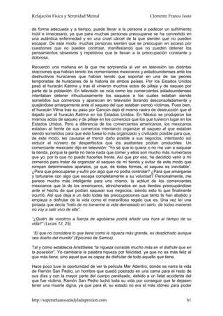 Relajación Física y Serenidad Mental                           Clemente Franco Justo

de forma adecuada y a tiempo, puede llevar a la persona a padecer un sufrimiento
inútil e innecesario, ya que para muchas personas preocuparse se ha convertido en
una auténtica enfermedad y en una cruel cárcel de la que sienten que no pueden
escapar. De este modo, muchas personas sienten que se preocupan en exceso por
cuestiones que no pueden controlar, manifestando que no pueden detener los
pensamientos obsesivos y repetitivos que le llevan a la preocupación constante y
dolorosa.

Recuerdo una mañana en la que me sorprendía al ver en televisión las distintas
reacciones que habían tenido los comerciantes mexicanos y estadounidenses ante los
destructivos huracanes que habían tenido que soportar en una de las peores
temporadas de huracanes de la historia de ambos países. Por los Estados Unidos
pasó el huracán Katrina y tras él vinieron muchos actos de pillaje y de saqueo por
parte de la población. En televisión se veía como los comerciantes estadounidenses
intentaban detener infructuosamente los saqueos a los cuales estaban siendo
sometidos sus comercios y aparecían en televisión llorando desconsoladamente y
quejándose amargamente ante el saqueo del que estaban siendo víctimas. Pues bien,
el huracán Vilma tras su paso por Cancún dejó el mismo rastro de destrucción que el
dejado por el huracán Katrina en los Estados Unidos. En México se produjeron los
mismos actos de saqueo y de pillaje en los comercios que los que tuvieron lugar en los
Estados Unidos. Pero a diferencia de los comerciantes americanos, los mexicanos
estaban al frente de sus comercios intentando organizar el saqueo al que estaban
siendo sometidos para que éste fuese lo más organizado y civilizado posible para que,
de este modo, les causase el menor daño posible a sus negocios, intentando así
reducir el número de desperfectos que los asaltantes podían producirles. Un
comerciante mexicano dijo en televisión: “Yo sé que lo quiera o no me van a saquear
la tienda, porque la gente no tiene nada que comer y ellos son mucho más numerosos
que yo, por lo que no puedo hacerles frente. Así que por eso, he decidido venir a mí
comercio para tratar de organizar el saqueo de mi tienda y evitar de este modo que
rompan determinados aparatos, ya que, de todas formas, el saqueo es inevitable”.
¿Para que preocuparse y sufrir por algo que no podía controlar? ¿Para que amargarse
y torturarse con algo que escapa completamente a su voluntad? Personalmente, me
parece mucho más inteligente para uno mismo, la actitud de los comerciantes
mexicanos que la de los americanos, atrincherados en sus tiendas preocupándose
ante el hecho de que podían saquear sus negocios, siendo esto lo que finalmente
ocurrió. Así que deja a un lado todas las preocupaciones que tanto te han abatido y
empieza a disfrutar de la vida como el maravilloso regalo que es. Una vez leí una
pintada que decía “trato de no tomarme la vida demasiado en serio, de todas maneras
no voy a salir vivo de ella”.

“¿Quién de vosotros a fuerza de agobiarse podrá añadir una hora al tiempo de su
vida?” (Lucas 12, 25).

 “El que no considera lo que tiene como la riqueza más grande, es desdichado aunque
sea dueño del mundo” (Epicúreo de Samos).

Tal y como establecía Aristóteles “la riqueza consiste mucho más en el disfrute que en
la posesión”. Yo cambiaría la palabra riqueza por felicidad, ya que no es más feliz el
que más tiene, sino aquel que es capaz de disfrutar de todo aquello que tiene.

Hace poco tuve la oportunidad de ver la película Mar Adentro, donde se narra la vida
de Ramón San Pedro, un hombre que quedó postrado en una cama para el resto de
sus días y con la mayor parte del cuerpo paralizado, debido a un fatal accidente del
que fue víctima. Ramón San Pedro luchó toda su vida por conseguir que le dejasen
tener una muerte digna, ya que para él, su estado no era el más idóneo para poder


http://superarlaansiedadyladepresion.com                                           61
 