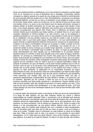 Relajación Física y Serenidad Mental                             Clemente Franco Justo

llevar una existencia plena y satisfactoria, por lo que reclamó su derecho a poder elegir
morir en el momento en el que él libremente así lo decidiese. Finalmente, Ramón
consiguió su objetivo gracias a la ayuda de una amiga que le facilitó la administración
de una inyección letal que acabó con su vida. Personalmente, me parece una decisión
totalmente legítima, ya que era su vida y su bienestar el que estaba en juego y como
ya he dicho varias veces, cada uno es libre de vivir su vida de la forma en la que cada
uno decida vivirla o no, pero no es una historia que me cause admiración, aunque sí
tristeza debido al terrible sufrimiento por el que tuvo que pasar este hombre. Pues
bien, unos meses después, salió en televisión otro hombre que se encontraba en las
mismas circunstancias que Ramón San Pedro. Pero a diferencia de Ramón, este
hombre decidió que el accidente que había sufrido y el estado físico en el que había
quedado, afectarían lo mínimo posible a su vida normal y que no se resignaría a
quedarse postrado en una cama viendo como la vida pasaba a través de los cristales
de su habitación. Así que decidió subirse en una silla de ruedas y salir al mundo a
comprobar todo lo que éste podía seguir ofreciéndole y ver que oportunidades de
seguir viviendo y experimentando había ahí fuera para él. Aunque ya no podía esquiar,
si podía ir a la nieve y contemplarla. Aunque ya no podía ir a nadar, sí podía ir al mar,
sentir la brisa marina, escuchar las olas y contemplar una puesta de sol o un
amanecer desde la arena. Aunque ya no podía hacer alpinismo, si podía ir al campo,
olerlo, ver las flores y contemplar toda su belleza. Es decir, en lugar de quedarse en
cama lamentándose por todo aquello que su enfermedad no le permitía realizar,
decidió ponerse en marcha y hacer todo aquello que sí era capaz de seguir haciendo.
Además, en principio su enfermedad era mucho más grave que la de Ramón San
Pedro, pues el grado de movilidad en sus miembros era mucho menor, pero con tesón,
trabajo y fuerza de voluntad, había conseguido recuperar cierto grado de movilidad en
algunos de sus miembros. Para mí, este sí que es un ejemplo admirable y digno de
quitarse el sombrero. El caso de Ramón y el de este hombre (perdona que no cite su
nombre, pero es que no lo recuerdo), eran prácticamente iguales, pero mientras uno
decidió que no tenía sentido continuar viviendo, el otro decidió que nada ni nadie, ni
siquiera su fatal accidente, le detendrían en su maravillosa aventura de seguir
descubriendo la vida y de aprovechar todas las oportunidades que ésta le podía seguir
ofreciendo. Aquí tenemos el ejemplo claro de que somos nosotros los que decidimos
como queremos vivir nuestra vida, qué es lo que queremos hacer con ella, si
queremos desperdiciarla y desprenderla de todo sentido y utilidad, o si queremos, por
el contrario, agarrarla por los cuernos y tratar de que no se nos escape ningún
precioso momento que ésta puede aportarnos y concedernos. Ramón decidió que la
vida no tenía sentido, este otro hombre le encontró un nuevo sentido a la vida. ¿Con
cual de los dos te sientes más identificado?, y lo más importante de todo, ¿por qué
ningún director de cine se ha interesado todavía por la vida de este hombre para rodar
una película?

La vida de estas dos personas vuelve a corroborar la idea que se ha ido transmitiendo
a lo largo de este capítulo, de que sólo nosotros somos los únicos y últimos
responsables de nuestro bienestar físico y emocional y de la felicidad que seamos
capaces de alcanzar y de disfrutar cada uno de los días de nuestra vida, y de que sólo
nosotros somos los responsables de nuestras vidas, de lo que pensamos, de lo que
sentimos, de cómo actuamos y de la manera en queremos vivir. Echar la culpa a los
demás o a las circunstancias, es una actitud infantil. Ramón luchó por morir y lo
consiguió, este otro hombre está luchando por vivir y también lo está consiguiendo.
Hay un proverbio judío que dice que la vida es como un gorro, unos se lo ponen y
otros se lo quitan. También viene a colocación en esta historia un verso de la Biblia
que dice “Ante el hombre está la vida y la muerte y lo que quisiere le será dado”
(Eclesiástico 15,17). Está claro que tanto Ramón, como el otro hombre, recibieron lo
que pidieron, la muerte en el caso de Ramón, la vida en el caso de este otro hombre.



http://superarlaansiedadyladepresion.com                                              62
 