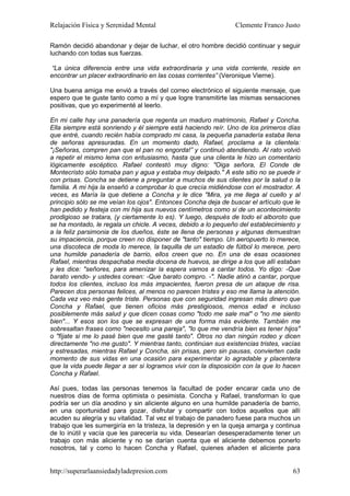 Relajación Física y Serenidad Mental                            Clemente Franco Justo

Ramón decidió abandonar y dejar de luchar, el otro hombre decidió continuar y seguir
luchando con todas sus fuerzas.

“La única diferencia entre una vida extraordinaria y una vida corriente, reside en
encontrar un placer extraordinario en las cosas corrientes” (Veronique Vierne).

Una buena amiga me envió a través del correo electrónico el siguiente mensaje, que
espero que te guste tanto como a mí y que logre transmitirte las mismas sensaciones
positivas, que yo experimenté al leerlo.

En mi calle hay una panadería que regenta un maduro matrimonio, Rafael y Concha.
Ella siempre está sonriendo y él siempre está haciendo reír. Uno de los primeros días
que entré, cuando recién había comprado mi casa, la pequeña panadería estaba llena
de señoras apresuradas. En un momento dado, Rafael, proclama a la clientela:
"¡Señoras, compren pan que el pan no engorda!” y continuó atendiendo. Al rato volvió
a repetir el mismo lema con entusiasmo, hasta que una clienta le hizo un comentario
lógicamente escéptico. Rafael contestó muy digno: "Oiga señora, El Conde de
Montecristo sólo tomaba pan y agua y estaba muy delgado." A este sitio no se puede ir
con prisas. Concha se detiene a preguntar a muchos de sus clientes por la salud o la
familia. A mi hija la enseñó a comprobar lo que crecía midiéndose con el mostrador. A
veces, es María la que detiene a Concha y le dice "Mira, ya me llega al cuello y al
principio sólo se me veían los ojos". Entonces Concha deja de buscar el artículo que le
han pedido y festeja con mi hija sus nuevos centímetros como si de un acontecimiento
prodigioso se tratara, (y ciertamente lo es). Y luego, después de todo el alboroto que
se ha montado, le regala un chicle. A veces, debido a lo pequeño del establecimiento y
a la feliz parsimonia de los dueños, éste se llena de personas y algunas demuestran
su impaciencia, porque creen no disponer de "tanto" tiempo. Un aeropuerto lo merece,
una discoteca de moda lo merece, la taquilla de un estadio de fútbol lo merece, pero
una humilde panadería de barrio, ellos creen que no. En una de esas ocasiones
Rafael, mientras despachaba media docena de huevos, se dirige a los que allí estaban
y les dice: "señores, para amenizar la espera vamos a cantar todos. Yo digo: -Que
barato vendo- y ustedes corean: -Que barato compro. -". Nadie atinó a cantar, porque
todos los clientes, incluso los más impacientes, fueron presa de un ataque de risa.
Parecen dos personas felices, al menos no parecen tristes y eso me llama la atención.
Cada vez veo más gente triste. Personas que con seguridad ingresan más dinero que
Concha y Rafael, que tienen oficios más prestigiosos, menos edad e incluso
posiblemente más salud y que dicen cosas como "todo me sale mal" o "no me siento
bien"... Y esos son los que se expresan de una forma más evidente. También me
sobresaltan frases como "necesito una pareja", "lo que me vendría bien es tener hijos"
o "fíjate si me lo pasé bien que me gasté tanto". Otros no dan ningún rodeo y dicen
directamente "no me gusto". Y mientras tanto, continúan sus existencias tristes, vacías
y estresadas, mientras Rafael y Concha, sin prisas, pero sin pausas, convierten cada
momento de sus vidas en una ocasión para experimentar lo agradable y placentera
que la vida puede llegar a ser si logramos vivir con la disposición con la que lo hacen
Concha y Rafael.

Así pues, todas las personas tenemos la facultad de poder encarar cada uno de
nuestros días de forma optimista o pesimista. Concha y Rafael, transforman lo que
podría ser un día anodino y sin aliciente alguno en una humilde panadería de barrio,
en una oportunidad para gozar, disfrutar y compartir con todos aquellos que allí
acuden su alegría y su vitalidad. Tal vez el trabajo de panadero fuese para muchos un
trabajo que les sumergiría en la tristeza, la depresión y en la queja amarga y continua
de lo inútil y vacía que les parecería su vida. Desearían desesperadamente tener un
trabajo con más aliciente y no se darían cuenta que el aliciente debemos ponerlo
nosotros, tal y como lo hacen Concha y Rafael, quienes añaden el aliciente para


http://superarlaansiedadyladepresion.com                                            63
 