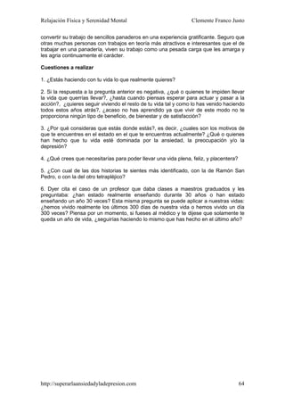 Relajación Física y Serenidad Mental                             Clemente Franco Justo

convertir su trabajo de sencillos panaderos en una experiencia gratificante. Seguro que
otras muchas personas con trabajos en teoría más atractivos e interesantes que el de
trabajar en una panadería, viven su trabajo como una pesada carga que les amarga y
les agria continuamente el carácter.

Cuestiones a realizar

1. ¿Estás haciendo con tu vida lo que realmente quieres?

2. Si la respuesta a la pregunta anterior es negativa, ¿qué o quienes te impiden llevar
la vida que querrías llevar?, ¿hasta cuando piensas esperar para actuar y pasar a la
acción?, ¿quieres seguir viviendo el resto de tu vida tal y como lo has venido haciendo
todos estos años atrás?, ¿acaso no has aprendido ya que vivir de este modo no te
proporciona ningún tipo de beneficio, de bienestar y de satisfacción?

3. ¿Por qué consideras que estás donde estás?, es decir, ¿cuales son los motivos de
que te encuentres en el estado en el que te encuentras actualmente? ¿Qué o quienes
han hecho que tu vida esté dominada por la ansiedad, la preocupación y/o la
depresión?

4. ¿Qué crees que necesitarías para poder llevar una vida plena, feliz, y placentera?

5. ¿Con cual de las dos historias te sientes más identificado, con la de Ramón San
Pedro, o con la del otro tetrapléjico?

6. Dyer cita el caso de un profesor que daba clases a maestros graduados y les
preguntaba: ¿han estado realmente enseñando durante 30 años o han estado
enseñando un año 30 veces? Esta misma pregunta se puede aplicar a nuestras vidas:
¿hemos vivido realmente los últimos 300 días de nuestra vida o hemos vivido un día
300 veces? Piensa por un momento, si fueses al médico y te dijese que solamente te
queda un año de vida, ¿seguirías haciendo lo mismo que has hecho en el último año?




http://superarlaansiedadyladepresion.com                                                64
 