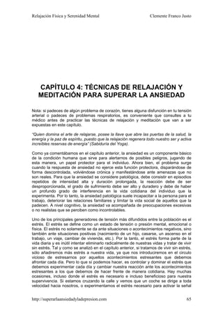 Relajación Física y Serenidad Mental                                Clemente Franco Justo




   CAPÍTULO 4: TÉCNICAS DE RELAJACIÓN Y
   MEDITACIÓN PARA SUPERAR LA ANSIEDAD

Nota: si padeces de algún problema de corazón, tienes alguna disfunción en tu tensión
arterial o padeces de problemas respiratorios, es conveniente que consultes a tu
médico antes de practicar las técnicas de relajación y meditación que van a ser
expuestas en este capítulo.

“Quien domina el arte de relajarse, posee la llave que abre las puertas de la salud, la
energía y la paz de espíritu, puesto que la relajación regenera todo nuestro ser y activa
increíbles reservas de energía” (Sabiduría del Yoga).

Como ya comentábamos en el capítulo anterior, la ansiedad es un componente básico
de la condición humana que sirve para alertarnos de posibles peligros, jugando de
esta manera, un papel protector para el individuo. Ahora bien, el problema surge
cuando la respuesta de ansiedad no ejerce esta función protectora, disparándose de
forma descontrolada, volviéndose crónica y manifestándose ante amenazas que no
son reales. Para que la ansiedad se considere patológica, debe consistir en episodios
repetidos de intensidad alta y duración prolongada, la reacción debe de ser
desproporcionada, el grado de sufrimiento debe ser alto y duradero y debe de haber
un profundo grado de interferencia en la vida cotidiana del individuo que la
experimenta. Por lo tanto, la ansiedad patológica suele incapacitar a la persona para el
trabajo, deteriorar las relaciones familiares y limitar la vida social de aquellos que la
padecen. A nivel cognitivo, la ansiedad va acompañada de preocupaciones excesivas
o no realistas que se perciben como incontrolables.

Uno de los principales generadores de tensión más difundidos entre la población es el
estrés. El estrés se define como un estado de tensión o presión mental, emocional o
física. El estrés no solamente se da ante situaciones o acontecimientos negativos, sino
también ante situaciones positivas (nacimiento de un hijo, casarse, un ascenso en el
trabajo, un viaje, cambiar de vivienda, etc.). Por la tanto, el estrés forma parte de la
vida diaria y es inútil intentar eliminarlo radicalmente de nuestras vidas y tratar de vivir
sin estrés. Tal y como se analizó en el capítulo anterior, si tratamos de vivir sin estrés,
sólo añadiremos más estrés a nuestra vida, ya que nos introduciremos en el circulo
vicioso de estresarnos por aquellos acontecimientos estresantes que debemos
afrontar cada día. Pero lo que sí podemos hacer, es controlar y dominar el estrés que
debemos experimentar cada día y cambiar nuestra reacción ante los acontecimientos
estresantes a los que debemos de hacer frente de manera cotidiana. Hay muchas
ocasiones, incluso donde el estrés es necesario e incluso beneficioso para nuestra
supervivencia. Si estamos cruzando la calle y vemos que un coche se dirige a toda
velocidad hacia nosotros, o experimentamos el estrés necesario para activar la señal


http://superarlaansiedadyladepresion.com                                                 65
 