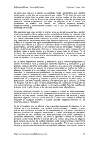 Relajación Física y Serenidad Mental                             Clemente Franco Justo

de alarma que nos lleve a adoptar una estrategia rápida y contundente que nos libre
del atropello, o este libro ya no nos servirá para mucho. Por lo tanto, es obvio que
necesitamos cierta dosis de estrés para poder afrontar muchos de los retos que
tenemos que lidiar cada día. El estrés es parte de la vida e incluso es necesario para
garantizar nuestra supervivencia. Así pues, lo peligroso no es el estrés que
padecemos en nuestra vida normal, sino nuestra respuesta excesiva,
desproporcionada y anormalmente duradera con la que nos enfrentamos a los
estímulos estresantes.

Ellis establece, que existe también el error de creer que las personas sanas no sienten
emociones negativas. Como ya hemos visto en capítulos anteriores, no hay nada malo
en sentir emociones desagradables, siempre y cuando se sea consciente, de que es
uno mismo quien tiene la responsabilidad sobre sus propios sentimientos. Tampoco
hay nada malo en experimentar emociones negativas apropiadas y funcionales como
la rabia o el disgusto ante algún contratiempo inesperado, pues pueden servir como
factores que motiven a la persona a afrontar y tratar de solucionar las situaciones
problemáticas. De forma general, las emociones negativas apropiadas y racionales no
llevan a la persona a destruirse o herirse a sí misma, sino que están relacionadas con
pérdidas reales y suelen ayudar a la persona a actuar mejor en el futuro. Por el
contrario, las emociones inapropiadas son exageradas y desproporcionadas al
acontecimiento que las desencadena, dificultan la actuación de la persona y causan
dolor y sufrimiento inútil e innecesario.

Es un hecho ampliamente conocido y demostrado, que la relajación proporciona un
estado de bienestar físico y psicológico altamente placentero y satisfactorio, y que
practicar relajación de forma continuada y regular, nos proporciona una estrategia útil y
efectiva para enfrentar los estados de ansiedad generados por multitud de factores,
aliviando el malestar y la incomodidad que estos nos producen. Tal y como expresa
González, “la relajación como actividad que nos descubre un cuerpo y una mente en
armonía, resulta la base para recuperar un equilibrio perdido, proporcionando calidad a
nuestro cuerpo y nuestra mente”. Generalmente, los músculos son los primeros en
beneficiarse de la relajación y quienes la practican percibirán en poco tiempo, si
practican de una forma regular y continua, una disminución de la tensión y un ahorro
de desgaste inútil de energía. Por tanto, el aprendizaje de una técnica de relajación, es
una buena manera de contribuir a aliviar el estrés y la ansiedad. Además, es suficiente
practicar entre 10 y 20 minutos al día para que resulte eficaz y beneficiosa.

Cualquier método de relajación, en su inicio, puede no producir los efectos deseados,
siendo el motivo de dicha ineficacia que necesitamos entrenarnos y practicar aún más,
practicar muchas veces, cuantas más mejor, personalizar las técnicas y lograr
pequeños objetivos cada vez hasta alcanzar la meta final: obtener el estado de
relajación en cualquier momento a nuestra voluntad, independientemente de las
circunstancias que nos rodeen.

Se ha comprobado que los efectos y las respuestas duraderas de relajación no se
obtienen de forma inmediata. Los cambios, transformaciones y mejoras, ocurren
gracias a un proceso de acumulación de pequeños efectos que se van percibiendo y
logrando a medida que se ejercita y entrena en la práctica de la relajación. De hecho,
la relajación es una habilidad que debe practicarse para poder aprenderse y
controlarse eficazmente. Además, es similar a aprender a montar en bicicleta, al
principio cuesta trabajo dominar la técnica, pero una vez que se aprende, se adquiere
para siempre. Al principio de practicar relajación tardé varias semanas en dominar la
técnica y alcanzar el estado de relajación que deseaba. Ahora que ya domino la
técnica, a veces pasan semanas sin que practique relajación, pero cuando vuelvo a



http://superarlaansiedadyladepresion.com                                              66
 