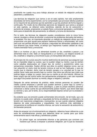 Relajación Física y Serenidad Mental                             Clemente Franco Justo

practicarla me cuesta muy poco trabajo alcanzar un estado de relajación profundo,
placentero y satisfactorio.

Las técnicas de relajación que vamos a ver en este capítulo, han sido ampliamente
estudiadas de forma experimental y se ha comprobado que provocan efectos positivos
en la mayoría de las personas que las aprenden y que las practican de forma regular y
continuada. Por medio de los diferentes ejercicios de relajación que vamos a analizar
en este capítulo, se obtienen estos beneficios, además de los de autocontrol y
aumento de energía, propiciando un estado físico y emocional apropiado y confortable,
tanto para el desarrollo del pensamiento, la reflexión y la toma de decisiones.

Por lo tanto, las técnicas de relajación pueden considerarse como la única forma
natural, duradera y eficaz de afrontar y solucionar los problemas derivados del estrés y
la ansiedad. Por eso, es importante aprender un método de relajación eficaz que nos
proporcione una gran ayuda para prevenir trastornos físicos y emocionales, así como
para que nos permita afrontar con eficacia y seguridad las demandas cotidianas a las
que tenemos que hacer frente, al tiempo que mejoramos nuestra calidad de vida y
nuestro bienestar físico y emocional.

Dale a un hombre un pez y se alimentará durante un día, enséñale a pescar y se
alimentará toda la vida. Dale un tranquilizante a un hombre y se relajará durante un
día, enséñale a relajarse y encontrará la paz y la tranquilidad allá donde vaya.

Al principio de mis cursos escucho muchos testimonios de personas que aseguran que
les es imposible relajar su cuerpo, que no pueden relajar su mente y que se sienten
como caballos desbocados sin ningún tipo de control y autodominio sobre sus
sensaciones corporales. Suelen afirmar que ellos no podrán relajarse nunca, que ya
han adquirido un cierto nivel de tensión crónica al cual se han habituado, y que por
mucho que lo intenten, dicho nivel de tensión escapa a su voluntad por lo que no
podrán hacer nada para ponerlo bajo su control. Hay otros que afirman que creen que
podrían llegar a relajar su cuerpo, pero que su mente ya es otra historia. Afirman no
tener ningún tipo de control sobre sus pensamientos ansiógenos y ven casi imposible
que algún día puedan dominar su mente y llegar a relajarla y calmarla.

Después de varias semanas de práctica, estas mismas personas no pueden dar
crédito cuando empiezan a percibir que pueden dominar y poner bajo su control y
voluntad tanto su estrés físico como psicológico, y para su propio asombro personal,
comienzan a darse cuenta de que efectivamente podían hacerlo, que ahora está bajo
su dominio y que, por lo tanto, es su responsabilidad dejarse vencer por la ansiedad o
controlarla.

Es evidente que una emoción puede contrarrestar otra emoción, de tal modo, que una
persona no puede estar calmada y angustiada de forma simultánea. La relajación y la
tensión son reacciones antagónicas y excluyentes, ya que cuando estamos relajados
dejamos de estar preocupados y angustiados, nos sentimos más optimistas y
recuperamos la confianza en nosotros mismos, así como la sensación de autocontrol y
de bienestar personal.

Antes de empezar con el entrenamiento en relajación, debemos hacer referencia a una
serie de consideraciones previas que debemos tener en cuenta para que dicho
entrenamiento sea lo más eficaz y beneficioso posible:

   1. En primer lugar, es conveniente informar a las personas que conviven con
      nosotros que vamos a empezar a practicar relajación, por lo que es necesario



http://superarlaansiedadyladepresion.com                                             67
 