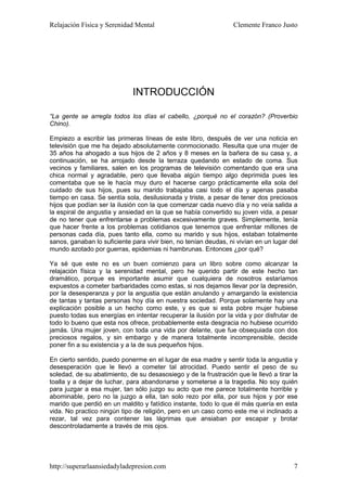 Relajación Física y Serenidad Mental                             Clemente Franco Justo




                             INTRODUCCIÓN

“La gente se arregla todos los días el cabello, ¿porqué no el corazón? (Proverbio
Chino).

Empiezo a escribir las primeras líneas de este libro, después de ver una noticia en
televisión que me ha dejado absolutamente conmocionado. Resulta que una mujer de
35 años ha ahogado a sus hijos de 2 años y 8 meses en la bañera de su casa y, a
continuación, se ha arrojado desde la terraza quedando en estado de coma. Sus
vecinos y familiares, salen en los programas de televisión comentando que era una
chica normal y agradable, pero que llevaba algún tiempo algo deprimida pues les
comentaba que se le hacía muy duro el hacerse cargo prácticamente ella sola del
cuidado de sus hijos, pues su marido trabajaba casi todo el día y apenas pasaba
tiempo en casa. Se sentía sola, desilusionada y triste, a pesar de tener dos preciosos
hijos que podían ser la ilusión con la que comenzar cada nuevo día y no veía salida a
la espiral de angustia y ansiedad en la que se había convertido su joven vida, a pesar
de no tener que enfrentarse a problemas excesivamente graves. Simplemente, tenía
que hacer frente a los problemas cotidianos que tenemos que enfrentar millones de
personas cada día, pues tanto ella, como su marido y sus hijos, estaban totalmente
sanos, ganaban lo suficiente para vivir bien, no tenían deudas, ni vivían en un lugar del
mundo azotado por guerras, epidemias ni hambrunas. Entonces ¿por qué?

Ya sé que este no es un buen comienzo para un libro sobre como alcanzar la
relajación física y la serenidad mental, pero he querido partir de este hecho tan
dramático, porque es importante asumir que cualquiera de nosotros estaríamos
expuestos a cometer barbaridades como estas, si nos dejamos llevar por la depresión,
por la desesperanza y por la angustia que están anulando y amargando la existencia
de tantas y tantas personas hoy día en nuestra sociedad. Porque solamente hay una
explicación posible a un hecho como este, y es que si esta pobre mujer hubiese
puesto todas sus energías en intentar recuperar la ilusión por la vida y por disfrutar de
todo lo bueno que esta nos ofrece, probablemente esta desgracia no hubiese ocurrido
jamás. Una mujer joven, con toda una vida por delante, que fue obsequiada con dos
preciosos regalos, y sin embargo y de manera totalmente incomprensible, decide
poner fin a su existencia y a la de sus pequeños hijos.

En cierto sentido, puedo ponerme en el lugar de esa madre y sentir toda la angustia y
desesperación que le llevó a cometer tal atrocidad. Puedo sentir el peso de su
soledad, de su abatimiento, de su desasosiego y de la frustración que le llevó a tirar la
toalla y a dejar de luchar, para abandonarse y someterse a la tragedia. No soy quién
para juzgar a esa mujer, tan sólo juzgo su acto que me parece totalmente horrible y
abominable, pero no la juzgo a ella, tan solo rezo por ella, por sus hijos y por ese
marido que perdió en un maldito y fatídico instante, todo lo que él más quería en esta
vida. No practico ningún tipo de religión, pero en un caso como este me vi inclinado a
rezar, tal vez para contener las lágrimas que ansiaban por escapar y brotar
descontroladamente a través de mis ojos.




http://superarlaansiedadyladepresion.com                                               7
 