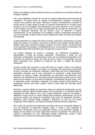 Relajación Física y Serenidad Mental                               Clemente Franco Justo

tiempo que mejorará nuestro estado de ánimo y nos generará una poderosa fuente de
energía y vitalidad.

Tal y como establece Leonard Orr uno de los mayores defensores de las técnicas de
respiración “El simple hecho de respirar conscientemente constituye el elemento
curativo más poderoso del cuerpo. Aprender a respirar correctamente y aprender al
mismo tiempo a saber utilizar el poder de nuestros pensamientos en nuestro propio
beneficio, son las actividades más importantes que puede aprender un ser humano”.
A este respecto, Leonar Orr se queja amargamente de que algo tan importante y útil
para el adecuado desarrollo del ser humano como es aprender a respirar
correctamente, no sea enseñado en los colegios y relata su experiencia personal de
que él no aprendió a respirar hasta 10 años después de haber concluido sus estudios
universitarios.

Cuando aprendemos a respirar de forma correcta y adecuada, conseguimos un mayor
aporte de oxígeno a la sangre y reducimos el esfuerzo que nuestro corazón debe de
realizar. Este mayor aporte de oxígeno producirá, al mismo tiempo, una disminución
de la sensación de ansiedad y el establecimiento de una sensación de bienestar y de
tranquilidad altamente beneficiosa para el organismo y para la mente.

Los niveles elevados de tensión y ansiedad, son fácilmente perceptibles e
identificables a través del proceso respiratorio, mostrándose a través de una
respiración entrecortada, de inspiraciones cortas, de una exhalación bloqueada, de la
sensación de opresión y ahogo, así como de nudo y vacío en el estómago, que son
todos indicadores que muestran la alteración del ritmo y calidad del proceso
respiratorio.

Cuando sucede algo imprevisto y que está fuera de nuestro control, nos sentimos
nerviosos de forma inmediata, con miedo y con angustia. Sin que seamos conscientes
de ello, el proceso de respiración responde a este hecho de forma independiente y
automática, haciendo que el ritmo respiratorio se entrecorte y agite produciendo
sensación de ahogo y asfixia. Generalmente, no percibimos esta alteración, pero
podemos ser conscientes de lo que está ocurriendo apoyando la palma de una mano
sobre la zona torácica y la otra sobre el abdomen, comprobando de este modo, como
la respiración queda contenida y atrapada en la parte superior (parte torácica), no
quedándole fuerzas para llevar oxígeno hasta la parte baja del estómago (parte
abdominal).

De hecho, nuestros hábitos de respiración suelen ser totalmente inadecuados, ya que
solamente solemos utilizar la parte superior de los pulmones y no solemos utilizar el
diafragma (la parte inferior), por lo que nuestra respiración suele ser incompleta y
deficitaria, lo que provoca un mayor trabajo para el sistema cardiovascular, ya que el
aporte de oxígeno que recibe es insuficiente. Esta forma de respiración anómala y
deficiente, suele provocar fatiga, ansiedad y depresión, ya que hay una menor
oxigenación de los tejidos y una mayor intoxicación general de todo el organismo

Por lo tanto, los ejercicios de respiración consciente, tienen una importante utilidad a la
hora de favorecer la respiración relajada, plena y rítmica y para identificar la
percepción diferenciada entre una respiración intensa y una respiración relajada, al
tiempo que se obtiene una mejor oxigenación de todo el organismo. Por todo ello, la
práctica y adquisición de unos adecuados hábitos respiratorios, puede y debe
utilizarse como una técnica eficaz para combatir la ansiedad.




http://superarlaansiedadyladepresion.com                                                70
 