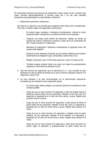 Relajación Física y Serenidad Mental                            Clemente Franco Justo

Es importante practicar las técnicas de respiración varias veces al día, cuantas más
mejor, durante aproximadamente 5 minutos cada vez y en las más variadas
situaciones para generalizar su aprendizaje y utilización.

   1. Respiración profunda o abdominal

   Se trata de un ejercicio muy sencillo para relajarse tanto física como mentalmente.
   Para ello, se deben seguir las siguientes indicaciones:

          -   En primer lugar, sentarse o tumbarse cómodamente, colocar la mano
              izquierda sobre el abdomen y la derecha encima de la izquierda.

          -   Imaginar una bolsa vacía dentro del abdomen, debajo de donde se
              apoyan las manos. Comenzar a respirar y notar como se va llenando de
              aire. Inspirar durante 3-5 segundos.

          -   Mantener la respiración. Repetirse mentalmente la siguiente frase “Mi
              cuerpo está relajado”.

          -   Expulsar el aire despacio al tiempo que se repiten palabras que inspiren
              sentimientos de relajación (paz, tranquilidad, calma relax, etc.).

          -   Repetir el proceso unas 15-20 veces cada vez, unas 4-5 veces al día.

          -   También puedes intentar hacer una nube con todos tus pensamientos
              negativos y eliminarlos al expulsar el aire.

   2. Hay otra técnica de respiración que se denomina 2 a 1, que consiste en que
      espiremos el aire el doble de tiempo de lo que lo hemos inspirado (inspirar 3-4
      segundos, expirar 6-8).

   3. La más utilizada y la más recomendada, es la denominada respiración
      completa que se compone de los siguientes pasos:

          -   En primer lugar debes adoptar una postura donde te encuentres lo más
              cómodo posible.

          -   Coge aire por la nariz durante 4-5 segundos y trata de dirigirlo hacia el
              abdomen (parte inferior de los pulmones). Mantén el aire allí unos 2-3
              segundos y expúlsalo por la nariz de forma lenta y suave. Repite este
              proceso unas 4-5 veces.

          -   Coge aire por la nariz durante 4-5 segundos y trata ahora de llenar la
              parte media de los pulmones. Mantén el aire allí unos 2-3 segundos y
              expúlsalo por la nariz de forma lenta y suave. Repite este proceso 4-5
              veces.

          -   Coge aire por la nariz durante 4-5 segundos y dirígelo hacia la parte
              superior de los pulmones. Mantén el aire durante 2-3 segundos y
              expúlsalo por la nariz de forma lenta y suave. Repite este proceso 4-5
              veces.

          -   Coge aire por la nariz durante 4-5 segundos y trata ahora de llenar en
              primer lugar el abdomen y posteriormente la parte media de los



http://superarlaansiedadyladepresion.com                                             71
 