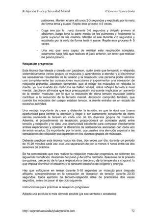 Relajación Física y Serenidad Mental                             Clemente Franco Justo

               pulmones. Mantén el aire allí unos 2-3 segundos y expúlsalo por la nariz
               de forma lenta y suave. Repite este proceso 4-5 veces.

           -   Coge aire por la nariz durante 5-6 segundos y dirígelo primero al
               abdomen, luego llena la parte media de los pulmones y finalmente la
               parte superior de los mismos. Mantén el aire durante 2-3 segundos y
               expúlsalo por la nariz de forma lenta y suave. Repite este proceso 4- 5
               veces.

           -   Una vez que seas capaz de realizar esta respiración completa,
               solamente hace falta que realices el paso anterior, sin tener que realizar
               los pasos previos.

Relajación progresiva

Esta técnica fue ideada y creada por Jacobson, quién creía que tensando y relajando
sistemáticamente varios grupos de músculos y aprendiendo a atender y a discriminar
las sensaciones resultantes de la tensión y la relajación, una persona podía eliminar
casi completamente las contracciones musculares y experimentar una sensación de
relajación profunda. Jacobson comprobó, que al relajar los músculos se relajaba la
mente, ya que cuando los músculos se hallan tensos, éstos reflejan tensión a nivel
mental. Jacobson afirmaba que toda preocupación estresante implicaba un aumento
de la tensión muscular, por lo que la reducción de dicha tensión muscular podría
contribuir a la reducción de la tensión mental. Jacobson comprobó también, que
cuando los músculos del cuerpo estaban tensos, la mente entraba en un estado de
excesiva actividad.

Una ventaja importante de crear y distender la tensión, es que te dará una buena
oportunidad para centrar tu atención y llegar a ser claramente consciente de cómo
sientes realmente la tensión en cada uno de los diversos grupos de músculos.
Además, el procedimiento de relajación, proporcionará un contraste vivido entre
tensión y relajación y te dará una oportunidad excelente para comparar directamente
ambas experiencias y apreciar la diferencia de sensaciones asociadas con cada uno
de estos estados. Es importante, por lo tanto, que prestes una atención especial a las
sensaciones de relajación que aparecen en los diversos grupos de músculos.

Deberás practicar esta técnica todos los días, dos veces por día, durante un período
de 15-20 minutos cada vez, con una separación de por lo menos 4 horas entre las dos
sesiones de práctica.

Se ha comprobado que tras realizar la relajación muscular progresiva, se obtienen los
siguientes beneficios: descenso del pulso y del ritmo cardiaco, descenso de la presión
sanguínea, descenso de la tasa respiratoria y descenso de la temperatura corporal, lo
que implica disminuir el esfuerzo y el consumo excesivo de oxígeno y energía.

Hay que esforzarse en tensar durante 5-10 segundos un músculo para después
aflojarlo, concentrándose en la sensación de liberación de tensión durante 20-30
segundos. Cada ejercicio de tensión-relajación debe de practicarse dos veces
seguidas, antes de pasar al ejercicio siguiente.

Instrucciones para practicar la relajación progresiva:

Adopta una postura lo más cómoda posible (ya sea sentado o acostado).




http://superarlaansiedadyladepresion.com                                              72
 