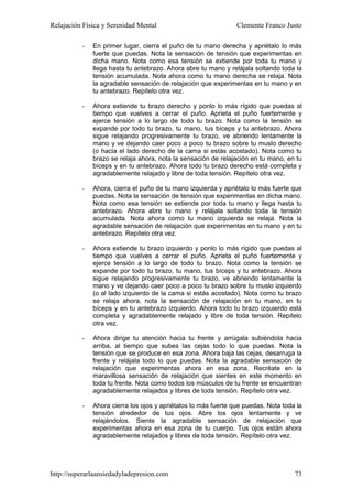 Relajación Física y Serenidad Mental                            Clemente Franco Justo

          -   En primer lugar, cierra el puño de tu mano derecha y apriétalo lo más
              fuerte que puedas. Nota la sensación de tensión que experimentas en
              dicha mano. Nota como esa tensión se extiende por toda tu mano y
              llega hasta tu antebrazo. Ahora abre tu mano y relájala soltando toda la
              tensión acumulada. Nota ahora como tu mano derecha se relaja. Nota
              la agradable sensación de relajación que experimentas en tu mano y en
              tu antebrazo. Repítelo otra vez.

          -   Ahora extiende tu brazo derecho y ponlo lo más rígido que puedas al
              tiempo que vuelves a cerrar el puño. Aprieta el puño fuertemente y
              ejerce tensión a lo largo de todo tu brazo. Nota como la tensión se
              expande por todo tu brazo, tu mano, tus bíceps y tu antebrazo. Ahora
              sigue relajando progresivamente tu brazo, ve abriendo lentamente la
              mano y ve dejando caer poco a poco tu brazo sobre tu muslo derecho
              (o hacia el lado derecho de la cama si estás acostado). Nota como tu
              brazo se relaja ahora, nota la sensación de relajación en tu mano, en tu
              bíceps y en tu antebrazo. Ahora todo tu brazo derecho está completa y
              agradablemente relajado y libre de toda tensión. Repítelo otra vez.

          -   Ahora, cierra el puño de tu mano izquierda y apriétalo lo más fuerte que
              puedas. Nota la sensación de tensión que experimentas en dicha mano.
              Nota como esa tensión se extiende por toda tu mano y llega hasta tu
              antebrazo. Ahora abre tu mano y relájala soltando toda la tensión
              acumulada. Nota ahora como tu mano izquierda se relaja. Nota la
              agradable sensación de relajación que experimentas en tu mano y en tu
              antebrazo. Repítelo otra vez.

          -   Ahora extiende tu brazo izquierdo y ponlo lo más rígido que puedas al
              tiempo que vuelves a cerrar el puño. Aprieta el puño fuertemente y
              ejerce tensión a lo largo de todo tu brazo. Nota como la tensión se
              expande por todo tu brazo, tu mano, tus bíceps y tu antebrazo. Ahora
              sigue relajando progresivamente tu brazo, ve abriendo lentamente la
              mano y ve dejando caer poco a poco tu brazo sobre tu muslo izquierdo
              (o al lado izquierdo de la cama si estás acostado). Nota como tu brazo
              se relaja ahora, nota la sensación de relajación en tu mano, en tu
              bíceps y en tu antebrazo izquierdo. Ahora todo tu brazo izquierdo está
              completa y agradablemente relajado y libre de toda tensión. Repítelo
              otra vez.

          -   Ahora dirige tu atención hacia tu frente y arrúgala subiéndola hacia
              arriba, al tiempo que subes las cejas todo lo que puedas. Nota la
              tensión que se produce en esa zona. Ahora baja las cejas, desarruga la
              frente y relájala todo lo que puedas. Nota la agradable sensación de
              relajación que experimentas ahora en esa zona. Recréate en la
              maravillosa sensación de relajación que sientes en este momento en
              toda tu frente. Nota como todos los músculos de tu frente se encuentran
              agradablemente relajados y libres de toda tensión. Repítelo otra vez.

          -   Ahora cierra los ojos y apriétalos lo más fuerte que puedas. Nota toda la
              tensión alrededor de tus ojos. Abre los ojos lentamente y ve
              relajándolos. Siente la agradable sensación de relajación que
              experimentas ahora en esa zona de tu cuerpo. Tus ojos están ahora
              agradablemente relajados y libres de toda tensión. Repítelo otra vez.




http://superarlaansiedadyladepresion.com                                            73
 