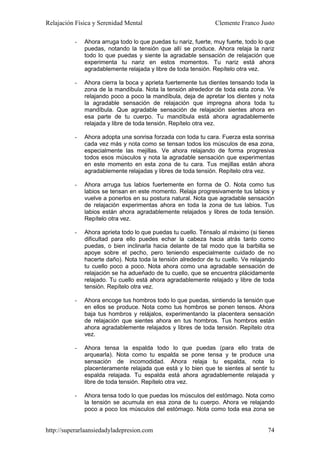 Relajación Física y Serenidad Mental                            Clemente Franco Justo

          -   Ahora arruga todo lo que puedas tu nariz, fuerte, muy fuerte, todo lo que
              puedas, notando la tensión que allí se produce. Ahora relaja la nariz
              todo lo que puedas y siente la agradable sensación de relajación que
              experimenta tu nariz en estos momentos. Tu nariz está ahora
              agradablemente relajada y libre de toda tensión. Repítelo otra vez.

          -   Ahora cierra la boca y aprieta fuertemente tus dientes tensando toda la
              zona de la mandíbula. Nota la tensión alrededor de toda esta zona. Ve
              relajando poco a poco la mandíbula, deja de apretar los dientes y nota
              la agradable sensación de relajación que impregna ahora toda tu
              mandíbula. Que agradable sensación de relajación sientes ahora en
              esa parte de tu cuerpo. Tu mandíbula está ahora agradablemente
              relajada y libre de toda tensión. Repítelo otra vez.

          -   Ahora adopta una sonrisa forzada con toda tu cara. Fuerza esta sonrisa
              cada vez más y nota como se tensan todos los músculos de esa zona,
              especialmente las mejillas. Ve ahora relajando de forma progresiva
              todos esos músculos y nota la agradable sensación que experimentas
              en este momento en esta zona de tu cara. Tus mejillas están ahora
              agradablemente relajadas y libres de toda tensión. Repítelo otra vez.

          -   Ahora arruga tus labios fuertemente en forma de O. Nota como tus
              labios se tensan en este momento. Relaja progresivamente tus labios y
              vuelve a ponerlos en su postura natural. Nota que agradable sensación
              de relajación experimentas ahora en toda la zona de tus labios. Tus
              labios están ahora agradablemente relajados y libres de toda tensión.
              Repítelo otra vez.

          -   Ahora aprieta todo lo que puedas tu cuello. Ténsalo al máximo (si tienes
              dificultad para ello puedes echar la cabeza hacia atrás tanto como
              puedas, o bien inclinarla hacia delante de tal modo que la barbilla se
              apoye sobre el pecho, pero teniendo especialmente cuidado de no
              hacerte daño). Nota toda la tensión alrededor de tu cuello. Ve relajando
              tu cuello poco a poco. Nota ahora como una agradable sensación de
              relajación se ha adueñado de tu cuello, que se encuentra plácidamente
              relajado. Tu cuello está ahora agradablemente relajado y libre de toda
              tensión. Repítelo otra vez.

          -   Ahora encoge tus hombros todo lo que puedas, sintiendo la tensión que
              en ellos se produce. Nota como tus hombros se ponen tensos. Ahora
              baja tus hombros y relájalos, experimentando la placentera sensación
              de relajación que sientes ahora en tus hombros. Tus hombros están
              ahora agradablemente relajados y libres de toda tensión. Repítelo otra
              vez.

          -   Ahora tensa la espalda todo lo que puedas (para ello trata de
              arquearla). Nota como tu espalda se pone tensa y te produce una
              sensación de incomodidad. Ahora relaja tu espalda, nota lo
              placenteramente relajada que está y lo bien que te sientes al sentir tu
              espalda relajada. Tu espalda está ahora agradablemente relajada y
              libre de toda tensión. Repítelo otra vez.

          -   Ahora tensa todo lo que puedas los músculos del estómago. Nota como
              la tensión se acumula en esa zona de tu cuerpo. Ahora ve relajando
              poco a poco los músculos del estómago. Nota como toda esa zona se


http://superarlaansiedadyladepresion.com                                            74
 