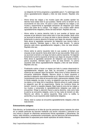 Relajación Física y Serenidad Mental                              Clemente Franco Justo

              va relajando de forma progresiva y agradable para ti. Tu estómago está
              ahora agradablemente relajado y libre de toda tensión. Repítelo otra
              vez.

          -   Ahora tensa las nalgas y los muslos (para ello puedes apretar los
              talones hacia abajo todo lo que puedas). Siente como la tensión se va
              acumulando en esa zona. Ve poco a poco relajando tus nalgas y tus
              muslos y experimenta la agradable sensación de relajación que rodea
              ahora esa parte de tu cuerpo. Tus nalgas y tus muslos están ahora
              agradablemente relajados y libres de toda tensión. Repítelo otra vez.

          -   Ahora estira la pierna derecha todo lo que puedas al tiempo que
              arqueas el pie derecho hacia atrás todo lo que sea posible. Nota como
              se acumula la tensión a lo largo de toda tu pierna derecha. Ve bajando
              lentamente la pierna derecha al tiempo que dejas de arquear el tobillo.
              Nota ahora la agradable sensación de relajación que recorre toda tu
              pierna derecha. Siéntela ligera y libre de toda tensión. Tu pierna
              derecha está ahora agradablemente relajada y libre de toda tensión.
              Repítelo otra vez.

          -   Ahora estira la pierna izquierda todo lo que puedas al tiempo que
              arqueas el pie izquierdo hacia atrás todo lo que sea posible. Nota como
              se acumula la tensión a lo largo de toda tu pierna izquierda. Ve bajando
              lentamente la pierna izquierda al tiempo que dejas de arquear el tobillo.
              Nota ahora la agradable sensación de relajación que recorre toda tu
              pierna izquierda. Siéntela ligera y libre de toda tensión. Tu pierna
              izquierda está ahora agradablemente relajada y libre de toda tensión.
              Repítelo otra vez.

          -   Finalmente vuelve a hacer un repaso por todo tu cuerpo observando lo
              agradablemente relajado que éste se encuentra y percibiendo la
              ausencia de cualquier signo de tensión. Nota como tu brazo derecho se
              encuentra totalmente relajado. Recorre ahora tu brazo izquierdo y
              percibe la relajación que experimentas en él. Recorre ahora toda tu cara
              comprobando como esta se encuentra total y plenamente relajada. Nota
              tu frente relajada, tus ojos, tu nariz, la relajación que hay en tu boca, en
              tus labios y a lo largo de tu mandíbula. Recorre ahora tu cuello notando
              la relajación que allí se experimenta. Siente tus hombros libres de
              tensión, recorre tu espalda relajada. Baja hasta la zona de tus nalgas y
              tus muslos y comprueba lo agradablemente relajados que estos se
              encuentran. Dirige tu atención hacia tu pierna derecha, nota como toda
              la pierna se encuentra relajada, como no hay nada de tensión en ella.
              Recorre por último, tu pierna izquierda. Nota como tu rodilla, tu
              pantorrilla y tu pie izquierdo están totalmente relajados.

          -   Ahora, todo tu cuerpo se encuentra agradablemente relajado y libre de
              toda tensión.

Entrenamiento autógeno

Esta técnica, se fundamenta en la idea de que las personas somos capaces de entrar
en un estado particular de hipnosis mediante una acción voluntaria y personal si se
nos induce a pensar en diferentes sensaciones físicas agradables y placenteras. De
hecho, está científica y ampliamente comprobado, que los ejercicios del entrenamiento
autógeno desarrollan la capacidad para resistir episodios de estrés intensos.


http://superarlaansiedadyladepresion.com                                               75
 