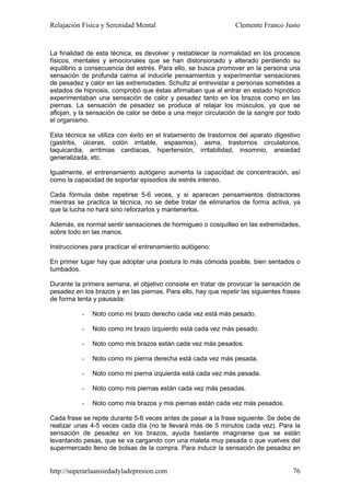 Relajación Física y Serenidad Mental                             Clemente Franco Justo


La finalidad de esta técnica, es devolver y restablecer la normalidad en los procesos
físicos, mentales y emocionales que se han distorsionado y alterado perdiendo su
equilibrio a consecuencia del estrés. Para ello, se busca promover en la persona una
sensación de profunda calma al inducirle pensamientos y experimentar sensaciones
de pesadez y calor en las extremidades. Schultz al entrevistar a personas sometidas a
estados de hipnosis, comprobó que éstas afirmaban que al entrar en estado hipnótico
experimentaban una sensación de calor y pesadez tanto en los brazos como en las
piernas. La sensación de pesadez se produce al relajar los músculos, ya que se
aflojan, y la sensación de calor se debe a una mejor circulación de la sangre por todo
el organismo.

Esta técnica se utiliza con éxito en el tratamiento de trastornos del aparato digestivo
(gastritis, úlceras, colón irritable, espasmos), asma, trastornos circulatorios,
taquicardia, arritmias cardíacas, hipertensión, irritabilidad, insomnio, ansiedad
generalizada, etc.

Igualmente, el entrenamiento autógeno aumenta la capacidad de concentración, así
como la capacidad de soportar episodios de estrés intenso.

Cada fórmula debe repetirse 5-6 veces, y si aparecen pensamientos distractores
mientras se practica la técnica, no se debe tratar de eliminarlos de forma activa, ya
que la lucha no hará sino reforzarlos y mantenerlos.

Además, es normal sentir sensaciones de hormigueo o cosquilleo en las extremidades,
sobre todo en las manos.

Instrucciones para practicar el entrenamiento autógeno:

En primer lugar hay que adoptar una postura lo más cómoda posible, bien sentados o
tumbados.

Durante la primera semana, el objetivo consiste en tratar de provocar la sensación de
pesadez en los brazos y en las piernas. Para ello, hay que repetir las siguientes frases
de forma lenta y pausada:

           -   Noto como mi brazo derecho cada vez está más pesado.

           -   Noto como mi brazo izquierdo está cada vez más pesado.

           -   Noto como mis brazos están cada vez más pesados.

           -   Noto como mi pierna derecha está cada vez más pesada.

           -   Noto como mi pierna izquierda está cada vez más pesada.

           -   Noto como mis piernas están cada vez más pesadas.

           -   Noto como mis brazos y mis piernas están cada vez más pesados.

Cada frase se repite durante 5-6 veces antes de pasar a la frase siguiente. Se debe de
realizar unas 4-5 veces cada día (no te llevará más de 5 minutos cada vez). Para la
sensación de pesadez en los brazos, ayuda bastante imaginarse que se están
levantando pesas, que se va cargando con una maleta muy pesada o que vuelves del
supermercado lleno de bolsas de la compra. Para inducir la sensación de pesadez en


http://superarlaansiedadyladepresion.com                                             76
 