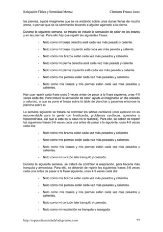 Relajación Física y Serenidad Mental                             Clemente Franco Justo

las piernas, ayuda imaginarse que se va andando sobre unas dunas llenas de mucha
arena, o pensar que se va caminando llevando a alguien agarrado a la pierna.

Durante la siguiente semana, se tratará de inducir la sensación de calor en los brazos
y en las piernas. Para ello hay que repetir las siguientes frases:

           -   Noto como mi brazo derecho está cada vez más pesado y caliente.

           -   Noto como mi brazo izquierdo está cada vez más pesado y caliente.

           -   Noto como mis brazos están cada vez más pesados y calientes.

           -   Noto como mi pierna derecha está cada vez más pesada y caliente

           -   Noto como mi pierna izquierda está cada vez más pesada y caliente.

           -   Noto como mis piernas están cada vez más pesadas y calientes.

           -   Noto como mis brazos y mis piernas están cada vez más pesadas y
               calientes.

Hay que repetir cada frase unas 5 veces antes de pasar a la frase siguiente, unas 4-5
veces cada día. Para inducir la sensación de calor, ayuda el imaginarse un día soleado
y caluroso, o que se pone el brazo sobre la tabla de planchar y pasamos entonces la
plancha sobre él.

La semana siguiente se tratará de controlar los latidos cardiacos (este ejercicio no es
recomendable para la gente con bradicardia, problemas cardíacos, aprensiva o
hipocondríaca, así que si este es tu caso no lo realices). Para ello, se deben de repetir
las siguientes frases 5-6 veces cada una antes de pasar a la siguiente, unas 4-5 veces
cada día:

           -   Noto como mis brazos están cada vez más pesados y calientes

           -   Noto como mis piernas están cada vez más pesadas y calientes.

           -   Noto como mis brazos y mis piernas están cada vez más pesados y
               calientes.

           -   Noto como mi corazón late tranquilo y calmado.

Durante la siguiente semana, se tratará de controlar la respiración, para hacerla más
tranquila y armoniosa. Para ello, se deberán de repetir las siguientes frases 5-6 veces
cada una antes de pasar a la frase siguiente, unas 4-5 veces cada día:

           -   Noto como mis brazos están cada vez más pesados y calientes

           -   Noto como mis piernas están cada vez más pesadas y calientes.

           -   Noto como mis brazos y mis piernas están cada vez más pesados y
               calientes.

           -   Noto como mi corazón late tranquilo y calmado.

           -   Noto como mi respiración es tranquila y sosegada.


http://superarlaansiedadyladepresion.com                                              77
 