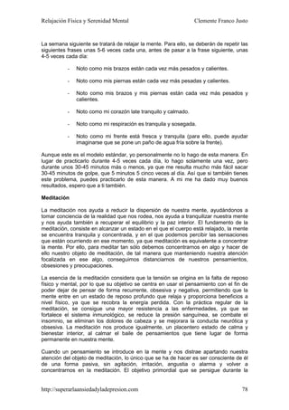 Relajación Física y Serenidad Mental                             Clemente Franco Justo


La semana siguiente se tratará de relajar la mente. Para ello, se deberán de repetir las
siguientes frases unas 5-6 veces cada una, antes de pasar a la frase siguiente, unas
4-5 veces cada día:

           -   Noto como mis brazos están cada vez más pesados y calientes.

           -   Noto como mis piernas están cada vez más pesadas y calientes.

           -   Noto como mis brazos y mis piernas están cada vez más pesados y
               calientes.

           -   Noto como mi corazón late tranquilo y calmado.

           -   Noto como mi respiración es tranquila y sosegada.

           -   Noto como mi frente está fresca y tranquila (para ello, puede ayudar
               imaginarse que se pone un paño de agua fría sobre la frente).

Aunque este es el modelo estándar, yo personalmente no lo hago de esta manera. En
lugar de practicarlo durante 4-5 veces cada día, lo hago solamente una vez, pero
durante unos 30-45 minutos más o menos, ya que me resulta mucho más fácil sacar
30-45 minutos de golpe, que 5 minutos 5 cinco veces al día. Así que si también tienes
este problema, puedes practicarlo de esta manera. A mi me ha dado muy buenos
resultados, espero que a ti también.

Meditación

La meditación nos ayuda a reducir la dispersión de nuestra mente, ayudándonos a
tomar conciencia de la realidad que nos rodea, nos ayuda a tranquilizar nuestra mente
y nos ayuda también a recuperar el equilibrio y la paz interior. El fundamento de la
meditación, consiste en alcanzar un estado en el que el cuerpo está relajado, la mente
se encuentra tranquila y concentrada, y en el que podemos percibir las sensaciones
que están ocurriendo en ese momento, ya que meditación es equivalente a concentrar
la mente. Por ello, para meditar tan sólo debemos concentrarnos en algo y hacer de
ello nuestro objeto de meditación, de tal manera que manteniendo nuestra atención
focalizada en ese algo, conseguimos distanciarnos de nuestros pensamientos,
obsesiones y preocupaciones.

La esencia de la meditación considera que la tensión se origina en la falta de reposo
físico y mental, por lo que su objetivo se centra en usar el pensamiento con el fin de
poder dejar de pensar de forma recurrente, obsesiva y negativa, permitiendo que la
mente entre en un estado de reposo profundo que relaja y proporciona beneficios a
nivel físico, ya que se recobra la energía perdida. Con la práctica regular de la
meditación, se consigue una mayor resistencia a las enfermedades, ya que se
fortalece el sistema inmunológico, se reduce la presión sanguínea, se combate el
insomnio, se eliminan los dolores de cabeza y se mejorara la conducta neurótica y
obsesiva. La meditación nos produce igualmente, un placentero estado de calma y
bienestar interior, al calmar el baile de pensamientos que tiene lugar de forma
permanente en nuestra mente.

Cuando un pensamiento se introduce en la mente y nos distrae apartando nuestra
atención del objeto de meditación, lo único que se ha de hacer es ser consciente de él
de una forma pasiva, sin agitación, irritación, angustia o alarma y volver a
concentrarnos en la meditación. El objetivo primordial que se persigue durante la


http://superarlaansiedadyladepresion.com                                             78
 