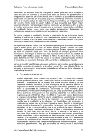 Relajación Física y Serenidad Mental                              Clemente Franco Justo

meditación, es mantener tranquila y relajada la mente, pero esto no se consigue a
base de fuerza de voluntad y esfuerzo para tratar de eliminar los pensamientos e
imágenes que aparecen en nuestra mente. Por el contrario, lo que debemos hacer es
observarlos pasivamente, sin evaluarlos, juzgarlos, ni tratar de eliminarlos mediante la
lucha o el esfuerzo activo. De esta manera, los pensamientos y las imágenes pasan
por nuestra mente como si fuesen nubes, sin que tengamos que hacer ningún
esfuerzo voluntario y consciente por tratar de eliminarlos y/o controlarlos. Por lo tanto,
al meditar tenemos que volver tranquilamente a centrarnos nuevamente en el objeto
de meditación tantas veces como nos asalten pensamientos distractores, sin
molestarnos, agobiarnos o enfadarnos por su presencia y aparición.

Se puede practicar la meditación durante la realización de las actividades diarias
mediante la práctica de la atención pura, prestando una atención completa hacia el
momento presente, al aquí y ahora, observando las cosas sin etiquetarlas ni juzgarlas
dentro de nuestra mente, simplemente observándolas.

Es importante tener en cuenta, que los beneficios psicológicos de la meditación tienen
lugar a medio plazo, por lo que no debes esperar grandes cambios de forma
inmediata. La meditación sólo tiene un secreto: práctica, práctica y práctica. Debemos
de tratar de practicar todos días unos 20 minutos al principio, pudiendo hacer
meditaciones más largas a medida que nos vayamos entrenando en su práctica. Es
importante sobre todo no juzgar ni analizar si hemos meditado bien o mal, mucho o
poco, de forma correcta o incorrecta, ya que lo importante es centrar nuestra mente en
el presente y ser consciente de lo que está ocurriendo en cada preciso instante.

Vamos a describir tres técnicas adecuadas y efectivas para meditar que producen una
agradable sensación de relajación y de calma mental. Son tres métodos fáciles de
aprender y que producen unos buenos resultados en el campo de la relajación, la
respiración y la energía.

   1. Conciencia de la respiración

   Nuestra respiración, es un proceso muy apropiado para concentrar la conciencia,
   ya que podemos utilizarla como objeto o proceso de concentración en cualquier
   momento. La respiración es un proceso que ocurre de forma natural y del que
   raramente tenemos conciencia, ya que la mayoría de las personas realizan su
   respiración de forma inconsciente la mayor parte del tiempo, perdiendo de este
   modo la oportunidad de permanecer conscientes en cada momento, pues
   permanecen ausentes del momento presente. Lo único que tenemos que hacer es
   darnos cuenta de forma pasiva de que estamos respirando y de cómo estamos
   respirando, pero sin tratar de influir o modificar la respiración, ya que dejamos que
   la respiración tenga lugar de forma natural y espontánea. Los diferentes ritmos de
   respiración, son también una forma de relajación y de tranquilidad, ya que a
   medida que la meditación y la relajación van haciéndose más profundas, la
   respiración se vuelve más armoniosa, tranquila y suave. Cuando el pensamiento
   cesa y se calma, la respiración se tranquiliza haciéndose casi imperceptible. Para
   ello debes de ser consciente del aire que entra y sale de tu cuerpo. Observa la
   facilidad del proceso cuando no interfieres en él. Nota tu respiración y permite que
   suceda. Si dejas que fluya de forma natural, la respiración se calma y se
   tranquiliza. Elige un centro de atención. Este puede ser tu abdomen, que como ya
   hemos visto antes, cuando respiramos de forma correcta y adecuada, se hincha
   cada vez que inspiramos, y se hunde cuando soltamos el aire. Si tu atención se
   centra en los movimientos del abdomen, el pensamiento se calmará y se reducirá
   notablemente, y comenzarás a experimentar períodos de conciencia pura. Cuando
   aparezcan pensamientos, hay que observarlos de forma pasiva y distanciada.


http://superarlaansiedadyladepresion.com                                               79
 