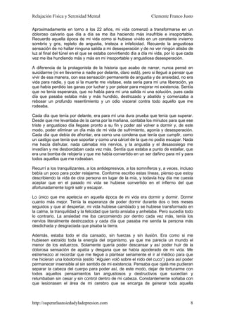 Relajación Física y Serenidad Mental                              Clemente Franco Justo

Aproximadamente en torno a los 22 años, mi vida comenzó a transformarse en un
doloroso calvario que día a día se me iba haciendo más insufrible e insoportable.
Recuerdo aquella época de mi vida como si hubiese vivido en un constante invierno
sombrío y gris, repleto de angustia, tristeza e infelicidad. Recuerdo la angustiosa
sensación de no hallar ninguna salida a mi desesperación y de no ver ningún atisbo de
luz al final del túnel en el que se estaba convirtiendo día a día mi vida, por lo que cada
vez me iba hundiendo más y más en mi insoportable y angustiosa desesperación.

A diferencia de la protagonista de la historia que acabo de narrar, nunca pensé en
suicidarme (ni en llevarme a nadie por delante, claro está), pero si llegué a pensar que
vivir de esa manera, con esa sensación permanente de angustia y de ansiedad, no era
vida para nadie, y que si la muerte me visitase, esta sería para mí una liberación, ya
que había perdido las ganas por luchar y por pelear para mejorar mi existencia. Sentía
que no tenía esperanza, que no había para mí una salida ni una solución, pues cada
día que pasaba estaba más y más hundido, destrozado y abatido y comenzaba a
rebosar un profundo resentimiento y un odio visceral contra todo aquello que me
rodeaba.

Cada día que tenía por delante, era para mí una dura prueba que tenía que superar.
Desde que me levantaba de la cama por la mañana, contaba los minutos para que ese
triste y angustioso día llegase pronto a su fin y poder así volver a dormir y, de este
modo, poder eliminar un día más de mi vida de sufrimiento, agonía y desesperación.
Cada día que debía de afrontar, era como una condena que tenía que cumplir, como
un castigo que tenía que soportar y como una cárcel de la que no podía escapar. Nada
me hacía disfrutar, nada calmaba mis nervios, y la angustia y el desasosiego me
invadían y me desbordaban cada vez más. Sentía que estaba a punto de estallar, que
era una bomba de relojería y que me había convertido en un ser dañino para mí y para
todos aquellos que me rodeaban.

Recurrí a los tranquilizantes, a los antidepresivos, a los somníferos y, a veces, incluso
bebía un poco para poder relajarme. Conforme escribo estas líneas, pienso que estoy
describiendo la vida de otra persona en lugar de la mía, y todavía hoy día me cuesta
aceptar que en el pasado mi vida se hubiese convertido en el infierno del que
afortunadamente logré salir y escapar.

Lo único que me apetecía en aquella época de mi vida era dormir y dormir. Dormir
cuanto más mejor. Tenía la esperanza de poder dormir durante dos o tres meses
seguidos y que al despertar, mi vida hubiese cambiado y se hubiese transformado en
la calma, la tranquilidad y la felicidad que tanto ansiaba y anhelaba. Pero sucedía todo
lo contrario. La ansiedad me iba carcomiendo por dentro cada vez más, tenía los
nervios literalmente destrozados y cada día que pasaba me sentía la persona más
desdichada y desgraciada que pisaba la tierra.

Además, estaba todo el día cansado, sin fuerzas y sin ilusión. Era como si me
hubiesen extraído toda la energía del organismo, ya que me parecía un mundo el
menor de los esfuerzos. Solamente quería poder descansar y así poder huir de la
dolorosa sensación de apatía y desgana que se había apoderado de mi vida. Me
estremezco al recordar que me llegué a plantear seriamente el ir al médico para que
me hicieran una lobotomía (estilo “Alguien voló sobre el nido del cuco”) para así poder
permanecer insensible al sin sentido de mi existencia. Pensaba que ojalá me pudieran
separar la cabeza del cuerpo para poder así, de este modo, dejar de torturarme con
todos aquellos pensamientos tan angustiosos y destructivos que sucedían y
retumbaban sin cesar y sin control dentro de mi cabeza. Constantemente soñaba con
que lesionasen el área de mi cerebro que se encarga de generar toda aquella



http://superarlaansiedadyladepresion.com                                                8
 