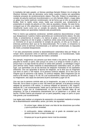 Relajación Física y Serenidad Mental                           Clemente Franco Justo

A mediados del siglo pasado, un famoso psicólogo llamado Watson (no el amigo de
Sherlock Holmes), trató de demostrar como todos nuestros miedos son aprendidos
mediante procesos de condicionamiento clásico. Para ello, Watson le presentaba un
conejito de peluche (estímulo incondicionado) a un niño llamado Albert, y luego daba
un golpe muy fuerte (estímulo condicionado), de tal forma que el niño se asustaba y
lloraba. Esto lo repitió varias veces, hasta que comprobó que, simplemente al
presentarle el conejito de peluche al niño, éste se asustaba y lloraba. De esta forma,
consiguió que el niño adquiriese un miedo por condicionamiento clásico a un objeto
inicialmente neutro como era un conejito de peluche, demostrando con ello, que
nuestros miedos son aprendidos mediante este procedimiento.

Pero lo mismo que podemos condicionar, también podemos descondicionar y hacer
que desaparezcan nuestros miedos aprendidos por condicionamiento clásico. De este
modo, si presentamos el conejito y no damos el golpe, si volvemos a presentar el
conejito y seguimos sin dar el golpe, y repetimos varias veces esta secuencia, llegará
un momento en el que al presentar el conejito de peluche, el niño ya no llorará, y
entonces podremos decir que se ha descondicionado. Por lo tanto, si rompemos la
asociación entre el estímulo incondicionado y el estímulo condicionado, la respuesta
de miedo y ansiedad desaparecerá.

Y en esto precisamente consiste la desensibilización sistemática idea por Wolpe, en
romper dicha asociación entre el estímulo condicionado y el incondicionado, hasta
provocar la extinción de la respuesta de miedo o ansiedad.

Por ejemplo, imaginemos una persona que tiene miedo a los perros, bien porque de
pequeño le mordió un perro, bien porque vio como a un amigo le mordía un perro, o
porque leyó o vio algo donde los perros no salían bien parados. La estrategia a seguir
para eliminar dicho miedo mediante la desensibilización sistemática sería, en primer
lugar, que aprendiese una de las técnicas de relajación mostradas en los apartados
anteriores. Una vez aprendida la técnica de relajación, se le diría que se imaginase
que tiene un perro a 100 metros. Si la persona continúa relajada, se le dice que se
imagine que se aproxima a 90 metros. Si continua relajada, debe imaginarse que se
acerca a 80 metros, luego a 70, 60, 50 y así sucesivamente, hasta que la persona, en
su imaginación, sea capaz de acercarse al perro acariciarlo y jugar con él.

Una vez que la persona controla esto en la imaginación, se pasa a la fase en vivo.
Para ello, se le coloca un perro a unos 100 metros por ejemplo, si la persona continua
relajada se aproxima a 90 metros, si continua relajada se aproxima a 80, luego70,
después 60, y así sucesivamente, hasta que la persona es capaz de tocar el perro,
acariciarlo y jugar con él. Evidentemente, el tipo de perro también debe de ser
progresivo, ya que si empezamos directamente con un doberman o un pitbull, mal
asunto. Primero habría que empezar con un perro pequeñito, luego un perro un poco
más grande y así sucesivamente.

Las reglas para realizar un programa de exposición a la ansiedad mediante el empleo
de la desensibilización sistemática, serían, por tanto, las siguientes:

          -   En primer lugar, debes de hacer una lista de las situaciones que evitas
              y que te producen ansiedad.

          -   A continuación, debes ordénalas por el grado de ansiedad que te
              generan (de menor a mayor ansiedad).

          -   Empieza por la que te genere menor nivel de ansiedad.



http://superarlaansiedadyladepresion.com                                           81
 