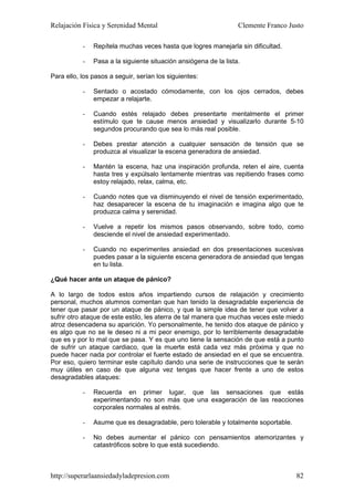 Relajación Física y Serenidad Mental                              Clemente Franco Justo

           -   Repítela muchas veces hasta que logres manejarla sin dificultad.

           -   Pasa a la siguiente situación ansiógena de la lista.

Para ello, los pasos a seguir, serían los siguientes:

           -   Sentado o acostado cómodamente, con los ojos cerrados, debes
               empezar a relajarte.

           -   Cuando estés relajado debes presentarte mentalmente el primer
               estímulo que te cause menos ansiedad y visualizarlo durante 5-10
               segundos procurando que sea lo más real posible.

           -   Debes prestar atención a cualquier sensación de tensión que se
               produzca al visualizar la escena generadora de ansiedad.

           -   Mantén la escena, haz una inspiración profunda, reten el aire, cuenta
               hasta tres y expúlsalo lentamente mientras vas repitiendo frases como
               estoy relajado, relax, calma, etc.

           -   Cuando notes que va disminuyendo el nivel de tensión experimentado,
               haz desaparecer la escena de tu imaginación e imagina algo que te
               produzca calma y serenidad.

           -   Vuelve a repetir los mismos pasos observando, sobre todo, como
               desciende el nivel de ansiedad experimentado.

           -   Cuando no experimentes ansiedad en dos presentaciones sucesivas
               puedes pasar a la siguiente escena generadora de ansiedad que tengas
               en tu lista.

¿Qué hacer ante un ataque de pánico?

A lo largo de todos estos años impartiendo cursos de relajación y crecimiento
personal, muchos alumnos comentan que han tenido la desagradable experiencia de
tener que pasar por un ataque de pánico, y que la simple idea de tener que volver a
sufrir otro ataque de este estilo, les aterra de tal manera que muchas veces este miedo
atroz desencadena su aparición. Yo personalmente, he tenido dos ataque de pánico y
es algo que no se le deseo ni a mi peor enemigo, por lo terriblemente desagradable
que es y por lo mal que se pasa. Y es que uno tiene la sensación de que está a punto
de sufrir un ataque cardiaco, que la muerte está cada vez más próxima y que no
puede hacer nada por controlar el fuerte estado de ansiedad en el que se encuentra.
Por eso, quiero terminar este capítulo dando una serie de instrucciones que te serán
muy útiles en caso de que alguna vez tengas que hacer frente a uno de estos
desagradables ataques:

           -   Recuerda en primer lugar, que las sensaciones que estás
               experimentando no son más que una exageración de las reacciones
               corporales normales al estrés.

           -   Asume que es desagradable, pero tolerable y totalmente soportable.

           -   No debes aumentar el pánico con pensamientos atemorizantes y
               catastróficos sobre lo que está sucediendo.



http://superarlaansiedadyladepresion.com                                            82
 