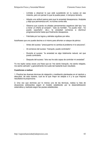 Relajación Física y Serenidad Mental                                Clemente Franco Justo

           -   Limítate a observar lo que está sucediendo en tu cuerpo en ese
               instante, pero sin pensar lo que te puede pasar, ni tampoco temerlo.

           -   Adopta una actitud pasiva para que la ansiedad desaparezca. Acéptala
               y deja que permanezca ahí, no luches contra ella.

           -   Observa que cuando no añades pensamientos negativos (del tipo “voy
               a tener un infarto al corazón”, “esto es horrible”, “no puedo más”, “no
               puedo soportarlo”, etc.), la ansiedad comienza a disminuir
               progresivamente hasta que finalmente desaparece.

           -   Felicítate por tus logros y siéntete orgulloso por ellos.

Autofrases que uno puede decirse a sí mismo para afrontar un ataque de pánico:

           -   Antes del suceso: “preocuparme no cambia el problema ni lo soluciona”.

           -   Al comienzo del suceso: “tranquilo, puedo controlarlo”.

           -   Durante el suceso: “la ansiedad es algo totalmente natural, así que
               puedo controlarla.

           -   Después del suceso: “otra vez he sido capaz de controlar mi ansiedad”.

Yo me repito varias veces una frase que es “me siento tranquilo, me siento relajado,
me siento calmado” y generalmente me suele dar bastante buen resultado.

Cuestiones a realizar

1. Practica las diversas técnicas de relajación y meditación planteadas en el capítulo y
descubre, de esta manera, cual es la que mejor se adapta a ti y la que mejores
resultados te proporciona.

2. Una vez que domines por lo menos una de las técnicas, realiza tu lista de
situaciones estresantes según el modelo establecido por la desensibilización
sistemática y realízala según las pautas establecidas.




http://superarlaansiedadyladepresion.com                                              83
 
