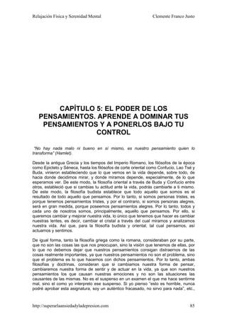 Relajación Física y Serenidad Mental                           Clemente Franco Justo




        CAPÍTULO 5: EL PODER DE LOS
   PENSAMIENTOS. APRENDE A DOMINAR TUS
    PENSAMIENTOS Y A PONERLOS BAJO TU
                 CONTROL

 “No hay nada malo ni bueno en sí mismo, es nuestro pensamiento quien lo
transforma” (Hamlet).

Desde la antigua Grecia y los tiempos del Imperio Romano, los filósofos de la época
como Epicteto y Séneca, hasta los filósofos de corte oriental como Confucio, Lao Tsé y
Buda, vinieron estableciendo que lo que vemos en la vida depende, sobre todo, de
hacia donde decidimos mirar, y donde miramos depende, especialmente, de lo que
esperamos ver. De este modo, la filosofía oriental a través de Buda y Confucio entre
otros, estableció que si cambias tu actitud ante la vida, podrás cambiarte a ti mismo.
De este modo, la filosofía budista establece que todo aquello que somos es el
resultado de todo aquello que pensamos. Por lo tanto, si somos personas tristes, es
porque tenemos pensamientos tristes, y por el contrario, si somos personas alegres,
será en gran medida, porque poseemos pensamientos alegres. Por lo tanto, todos y
cada uno de nosotros somos, principalmente, aquello que pensamos. Por ello, si
queremos cambiar y mejorar nuestra vida, lo único que tenemos que hacer es cambiar
nuestras lentes, es decir, cambiar el cristal a través del cual miramos y analizamos
nuestra vida. Así que, para la filosofía budista y oriental, tal cual pensamos, así
actuamos y sentimos.

De igual forma, tanto la filosofía griega como la romana, consideraban por su parte,
que no son las cosas las que nos preocupan, sino la visión que tenemos de ellas, por
lo que no debemos dejar que nuestros pensamientos consigan distraernos de las
cosas realmente importantes, ya que nuestros pensamientos no son el problema, sino
que el problema es lo que hacemos con dichos pensamientos. Por lo tanto, ambas
filosofías y doctrinas, consideran que si cambiamos nuestra forma de pensar,
cambiaremos nuestra forma de sentir y de actuar en la vida, ya que son nuestros
pensamientos los que causan nuestras emociones y no son las situaciones las
causantes de las mismas. No es el suspenso en un examen el que me hace sentirme
mal, sino el como yo interpreto ese suspenso. Si yo pienso “esto es horrible, nunca
podré aprobar esta asignatura, soy un auténtico fracasado, no sirvo para nada”, etc.,



http://superarlaansiedadyladepresion.com                                           85
 