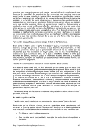 Relajación Física y Serenidad Mental                             Clemente Franco Justo

nosotros, pero raramente caemos en la cuenta y somos totalmente conscientes de que
tenemos la capacidad de experimentar las emociones que nosotros queremos
experimentar en cada instante de nuestra vida y que podemos ponerlas bajo nuestro
control y a nuestro servicio en función de los pensamientos que libremente queramos
escoger, y en función de cómo interpretemos y juzguemos los acontecimientos y
sucesos que nos ocurren y nos acontecen. Evidentemente, vamos a tener que trabajar
duro para cambiar nuestros hábitos de pensamientos negativos, distorsionados y
destructivos que hemos venido desarrollando y asimilando a lo largo de todos estos
años, porque no es sencillo cambiar estos hábitos de pensamiento una vez que nos
hemos acostumbrado, acomodado y adaptado a ellos. Pero depende únicamente de
nosotros, el modificar dicho patrón de pensamientos anómalos y dañinos por un patrón
de pensamientos mas constructivos y positivos que nos hagan sentir bien con nosotros
mismos y que nos permitan disfrutar de la vida de una forma más rica, plena,
satisfactoria y gratificante.

“Un hombre es aquello que piensa a lo largo de todo el día” (Emerson).

Bien, como ya habrás visto, se parte de la base de que tu pensamiento determina tu
realidad, en lugar de que sea tu realidad la que determina tu pensamiento. A este
respecto, podemos afirmar que la perturbación emocional no es creada por las
situaciones que nos acontecen en mayor grado, sino por las interpretaciones y
evaluaciones que hacemos de ellas, por lo que es importante cambiar la forma que
tenemos de pensar, catalogar, juzgar e interpretar nuestro ambiente y nuestras
circunstancias, así como las creencias que desarrollamos sobre nosotros mismos, los
demás y el mudo en general.

“Mucho de vuestro dolor es elección de vuestro espíritu” (Khalil Gibran).

Con todo lo dicho hasta hora, es fácil entender que el camino que nos lleva a la
ansiedad y a la depresión, generalmente empieza por la aparición de un estímulo que
es interpretado de forma negativa por nuestra mente, y es esta interpretación la que
nos produce una activación a nivel fisiológico que nos conduce a un estado emocional
y físico de ansiedad y/o depresión. Por lo tanto, la emoción depende del pensamiento,
y no tanto de la situación en sí, por lo que si aprendemos a controlar y dominar
nuestros pensamientos, aprenderemos a dominar y controlar nuestras emociones y
nuestras respuestas fisiológicas, ya que en la mayor parte de los casos la ansiedad, la
preocupación y la depresión, se forman a partir de las afirmaciones negativas que nos
decimos a nosotros mismos, pues cada emoción dolorosa está provocada por un
pensamiento negativo particular.

“Es la mente la que nos hace sanar o enfermar, desgraciados o felices, ricos o pobres”
(Edmund Spencer).

La teoría cognitiva de Ellis

“La vida de un hombre es lo que sus pensamientos hacen de ella” (Marco Aurelio).

Basándose en los filósofos griegos, romanos y orientales antes mencionados, así
como en la filosofía budista, Albert Ellis desarrolló una importante teoría psicológica
que establecía que la hipertensión emocional surge cuando la persona considera que:

   -   Su vida y su confort están amenazados.

   -   Que no debe sentir incomodidad y que debe de sentir siempre tranquilidad y
       bienestar.


http://superarlaansiedadyladepresion.com                                            87
 