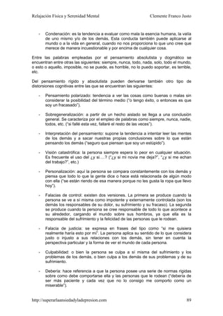 Relajación Física y Serenidad Mental                             Clemente Franco Justo


   -   Condenación: es la tendencia a evaluar como mala la esencia humana, la valía
       de uno mismo y/o de los demás, Esta conducta también puede aplicarse al
       mundo o a la vida en general, cuando no nos proporciona lo que uno cree que
       merece de manera incuestionable y por encima de cualquier cosa.

Entre las palabras empleadas por el pensamiento absolutista y dogmático se
encuentran entre otras las siguientes: siempre, nunca, todo, nada, solo, todo el mundo,
o esto o aquello, imposible, no se puede, es horrible, no lo puedo soportar, es terrible,
etc.

Del pensamiento rígido y absolutista pueden derivarse también otro tipo de
distorsiones cognitivas entre las que se encuentran las siguientes:

   -   Pensamiento polarizado: tendencia a ver las cosas como buenas o malas sin
       considerar la posibilidad del término medio (“o tengo éxito, o entonces es que
       soy un fracasado”).

   -   Sobregeneralización: a partir de un hecho aislado se llega a una conclusión
       general. Se caracteriza por el empleo de palabras como siempre, nunca, nadie,
       todos, etc. (“si fallé esta vez, fallaré el resto de las veces”).

   -   Interpretación del pensamiento: supone la tendencia a intentar leer las mentes
       de los demás y a sacar nuestras propias conclusiones sobre lo que están
       pensando los demás (“seguro que piensan que soy un estúpido”).

   -   Visión catastrófica: la persona siempre espera lo peor en cualquier situación.
       Es frecuente el uso del ¿y si….? (“¿y si mi novia me deja?”, “¿y si me echan
       del trabajo?”, etc.)

   -   Personalización: aquí la persona se compara constantemente con los demás y
       piensa que todo lo que la gente dice o hace está relacionada de algún modo
       con ella (“se están riendo de esa manera porque no les gusta la ropa que llevo
       hoy”).

   -   Falacias de control: existen dos versiones. La primera se produce cuando la
       persona se ve a sí misma como impotente y externamente controlada (son los
       demás los responsables de su dolor, su sufrimiento y su fracaso). La segunda
       se produce cuando la persona se cree responsable de todo lo que acontece a
       su alrededor, cargando el mundo sobre sus hombros, ya que ella es la
       responsable del sufrimiento y la felicidad de las personas que le rodean.

   -   Falacia de justicia: se expresa en frases del tipo como “si me quisiera
       realmente haría esto por mí”. La persona aplica su sentido de lo que considera
       justo o injusto a sus relaciones con los demás, sin tener en cuenta la
       perspectiva particular y la forma de ver el mundo de cada persona.

   -   Culpabilidad: o bien la persona se culpa a sí misma del sufrimiento y los
       problemas de los demás, o bien culpa a los demás de sus problemas y de su
       sufrimiento.

   -   Debería: hace referencia a que la persona posee una serie de normas rígidas
       sobre como debe comportarse ella y las personas que le rodean (“debería de
       ser más paciente y cada vez que no lo consigo me comporto como un
       miserable”).


http://superarlaansiedadyladepresion.com                                              89
 