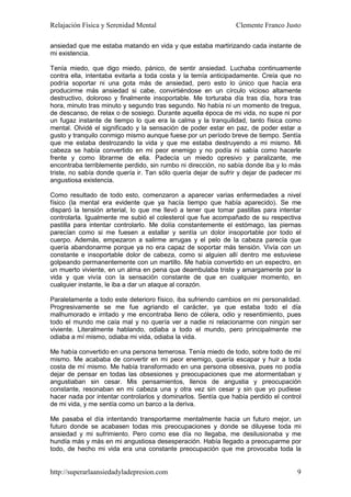 Relajación Física y Serenidad Mental                            Clemente Franco Justo

ansiedad que me estaba matando en vida y que estaba martirizando cada instante de
mi existencia.

Tenía miedo, que digo miedo, pánico, de sentir ansiedad. Luchaba continuamente
contra ella, intentaba evitarla a toda costa y la temía anticipadamente. Creía que no
podría soportar ni una gota más de ansiedad, pero esto lo único que hacía era
producirme más ansiedad si cabe, convirtiéndose en un círculo vicioso altamente
destructivo, doloroso y finalmente insoportable. Me torturaba día tras día, hora tras
hora, minuto tras minuto y segundo tras segundo. No había ni un momento de tregua,
de descanso, de relax o de sosiego. Durante aquella época de mi vida, no supe ni por
un fugaz instante de tiempo lo que era la calma y la tranquilidad, tanto física como
mental. Olvidé el significado y la sensación de poder estar en paz, de poder estar a
gusto y tranquilo conmigo mismo aunque fuese por un período breve de tiempo. Sentía
que me estaba destrozando la vida y que me estaba destruyendo a mi mismo. Mi
cabeza se había convertido en mi peor enemigo y no podía ni sabía como hacerle
frente y como librarme de ella. Padecía un miedo opresivo y paralizante, me
encontraba terriblemente perdido, sin rumbo ni dirección, no sabía donde iba y lo más
triste, no sabía donde quería ir. Tan sólo quería dejar de sufrir y dejar de padecer mi
angustiosa existencia.

Como resultado de todo esto, comenzaron a aparecer varias enfermedades a nivel
físico (la mental era evidente que ya hacía tiempo que había aparecido). Se me
disparó la tensión arterial, lo que me llevó a tener que tomar pastillas para intentar
controlarla. Igualmente me subió el colesterol que fue acompañado de su respectiva
pastilla para intentar controlarlo. Me dolía constantemente el estómago, las piernas
parecían como si me fuesen a estallar y sentía un dolor insoportable por todo el
cuerpo. Además, empezaron a salirme arrugas y el pelo de la cabeza parecía que
quería abandonarme porque ya no era capaz de soportar más tensión. Vivía con un
constante e insoportable dolor de cabeza, como si alguien allí dentro me estuviese
golpeando permanentemente con un martillo. Me había convertido en un espectro, en
un muerto viviente, en un alma en pena que deambulaba triste y amargamente por la
vida y que vivía con la sensación constante de que en cualquier momento, en
cualquier instante, le iba a dar un ataque al corazón.

Paralelamente a todo este deterioro físico, iba sufriendo cambios en mi personalidad.
Progresivamente se me fue agriando el carácter, ya que estaba todo el día
malhumorado e irritado y me encontraba lleno de cólera, odio y resentimiento, pues
todo el mundo me caía mal y no quería ver a nadie ni relacionarme con ningún ser
viviente. Literalmente hablando, odiaba a todo el mundo, pero principalmente me
odiaba a mí mismo, odiaba mi vida, odiaba la vida.

Me había convertido en una persona temerosa. Tenía miedo de todo, sobre todo de mí
mismo. Me acababa de convertir en mi peor enemigo, quería escapar y huir a toda
costa de mí mismo. Me había transformado en una persona obsesiva, pues no podía
dejar de pensar en todas las obsesiones y preocupaciones que me atormentaban y
angustiaban sin cesar. Mis pensamientos, llenos de angustia y preocupación
constante, resonaban en mi cabeza una y otra vez sin cesar y sin que yo pudiese
hacer nada por intentar controlarlos y dominarlos. Sentía que había perdido el control
de mi vida, y me sentía como un barco a la deriva.

Me pasaba el día intentando transportarme mentalmente hacia un futuro mejor, un
futuro donde se acabasen todas mis preocupaciones y donde se diluyese toda mi
ansiedad y mi sufrimiento. Pero como ese día no llegaba, me desilusionaba y me
hundía más y más en mi angustiosa desesperación. Había llegado a preocuparme por
todo, de hecho mi vida era una constante preocupación que me provocaba toda la


http://superarlaansiedadyladepresion.com                                             9
 