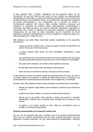 Relajación Física y Serenidad Mental                              Clemente Franco Justo


A este respecto, Ellis y Dryden, establecen que las personas deben de ser
conscientes, de que son ellas las que crean en gran medida sus perturbaciones
psicológicas y emocionales, y aunque las condiciones ambientales y las circunstancias
puedan contribuir a sus problemas, tienen una consideración secundaria en la génesis
de dichas perturbaciones y, por consiguiente, en el proceso de cambio y
transformación personal. Del mismo, todos nosotros debemos reconocer que
poseemos la capacidad de modificar dichas perturbaciones, comprendiendo y
asumiendo que éstas provienen de nuestras creencias absolutistas, dogmáticas e
irracionales. Por lo tanto, la aparición de emociones negativas e inapropiadas, es
consecuencia de una serie de ideas irracionales que se mantienen de forma
dogmática y absoluta manifestándose en forma de obligación o exigencia (tengo que,
debo de, debería de, no debo de, etc.).

Ellis establece que estas ideas irracionales quedan englobadas en las siguientes
afirmaciones:

   -   Tengo que actuar siempre bien y tengo que ganar siempre la aprobación de
       todo el mundo por mi forma de actuar.

   -   La gente siempre debe actuar de forma agradable, considerada y justa
       conmigo.

   -   Las condiciones de mi vida siempre deben ser buenas y fáciles para que pueda
       conseguir prácticamente todo lo que quiero sin mucho esfuerzo e incomodidad.

   -   No puedo sentir ansiedad, es horrible y debo impedirla como sea.

   -   Mi vida debe estar libre de todo sufrimiento y preocupación.

   -   Debo de tener una existencia plácida y tranquila en todo momento.

A este respecto, el hecho de realizar demandas absolutas sobre sí mismo, los otros y
el mundo, genera en la persona un estado de fuerte tensión física y emocional, que
suele traducirse en perturbaciones emocionales como la depresión y la ansiedad.

De este modo, Ellis establece cuatro formas principales de pensamientos irracionales:

   -   Pensar que alguien o algo debería, sería necesario o tendría que ser distinto de
       lo que es.

   -   Calificar de horrible, terrible u horrorosa una determinada situación.

   -   Pensar que no es posible sufrir, soportar o tolerar una persona o situación
       determinada y afirmar que no debería haber sucedido de la manera en que
       ocurrió.

   -   Si alguien o uno mismo comete un error, debe ser considerado como un
       canalla y una persona despreciable.

Nuestros pensamientos son la base de nuestra vida

Así que una vez expuesto todo esto, considero que ya ha quedado suficientemente
claro, que son nuestros pensamientos los que crean nuestras emociones y los que
determinan nuestras conductas. Así que cada sentimiento desagradable y doloroso


http://superarlaansiedadyladepresion.com                                            91
 