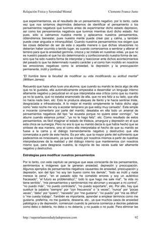 Relajación Física y Serenidad Mental                             Clemente Franco Justo

que experimentamos, es el resultado de un pensamiento negativo, por lo tanto, cada
vez que nos sintamos deprimidos debemos de identificar el pensamiento o los
pensamientos negativos que tuvimos antes de experimentar dicho estado depresivo,
así como los pensamientos negativos que tuvimos mientras duró dicho estado. Así
pues, sólo si calmamos nuestra mente y aplacamos nuestros pensamientos,
obtendremos bienestar, pues nuestra mente puede crear paz y calma, y también
puede crear angustia e intranquilidad. Cuando nuestros pensamientos nos exigen que
las cosas deberían de ser de esta o aquella manera o que dichas situaciones no
deberían haber ocurrido o tenido lugar, es cuando comenzamos a sembrar y allanar el
terreno para que la ansiedad germine, crezca y se instale en nuestras vidas, ya que no
es nuestro pasado el que ha ido determinando y confeccionando nuestra forma de ser,
sino que ha sido nuestra forma de interpretar y reaccionar ante dichos acontecimientos
del pasado lo que ha determinado nuestro carácter y el como han incidido en nosotros
las emociones negativas como la ansiedad, la depresión y la preocupación
permanente, inútil y continua.

“El hombre tiene la facultad de modificar su vida modificando su actitud mental”
(William James).

Recuerdo que hace años tuve una alumna, que cuando su marido le decía algo de ella
que no le gustaba, ella automáticamente empezaba a desarrollar un lenguaje interno
altamente negativo y perjudicial en el que interpretaba esa crítica como que su marido
ya no la quería, que no estaba enamorado de ella, que no era feliz a su lado, que ella
no hacía nada bien, etc. Esto le producía ataques de llanto y le hacía sentirse triste,
desgraciada e infravalorada. A lo mejor el marido simplemente le había dicho algo
como “esta noche me voy a acostar temprano ya que estoy muy cansado”. Este simple
e inocente comentario por parte del marido, desataba en ella todo un arsenal de
pensamientos negativos del tipo “se acuesta porque no quiere estar conmigo”, “se
aburre cuando estamos juntos”, “ya no le hago feliz”, etc. Como resultado de estos
pensamientos, es fácil imaginar el estado de tristeza, amargura y depresión en el que
esta chica se sumergía. Pero no era lo que su marido decía lo que había hecho que se
sintiese de esa manera, sino el como ella interpretaba el hecho de que su marido se
fuese a la cama y el diálogo tremendamente negativo y destructivo que ella
comenzaba a partir de este hecho. Es por ello, que la mayor parte del sufrimiento que
padecemos es innecesario, ya que es creado por nosotros mismos a partir de nuestras
interpretaciones de la realidad y del diálogo interno que mantenemos con nosotros
mismo que, para desgracia nuestra, la mayoría de las veces suele ser altamente
negativo y destructivo.

Estrategias para modificar nuestros pensamientos

Por lo tanto, con este capítulo se persigue que seas consciente de los pensamientos,
sentimientos e imágenes que te generan ansiedad, depresión y preocupación.
Algunos ejemplos de pensamientos negativos causantes de ansiedad, preocupación y
depresión, son del tipo “no soy tan bueno como los demás”, “todo es inútil y nada
merece la pena”, “en el pasado sólo he cometido errores y soy un auténtico
fracasado”, “el futuro es problemático”,” todo lo que hago me sale mal”, “la vida no
tiene sentido”, “mis pensamientos y sentimientos me abruman y escapan a mi control”,
“no puedo más”, “no puedo controlarlo”, “no puedo soportarlo”, etc. Por ello, hay que
sustituir la palabra “siempre” por “con frecuencia” o “a veces”; “nunca” por “pocas
veces”; “debo” por “quiero”; “necesito” por “me gustaría”; “no puedo” por “me es difícil”
o “me cuesta trabajo”. También es importante, aprender a emplear términos como me
gustaría, preferiría, no me gustaría, desearía, etc., ya que muchos casos de ansiedad
patológica y de depresión, comienzan cuando la persona comienza a decirse palabras
como debo o debería, no debo o no debería, y no puedo o no pude. Para eliminar las


http://superarlaansiedadyladepresion.com                                              92
 