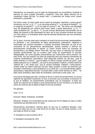 Relajación Física y Serenidad Mental                             Clemente Franco Justo

distorsiones, es necesario que en lugar de obsesionarte con el problema, focalices la
atención en como puedes afrontarlo y resolverlo. Para ello, debes eliminar de tu
vocabulario frases del tipo “no puedo más”, y sustituirlas por frases como “puedo
enfrentarlo y soportarlo”.

De mismo modo, la mayor parte de los casos de ansiedad, depresión y preocupación
comienzan con los “¿y si...?”: “¿y si me pongo enfermo”?, “¿y si pierdo el trabajo?”, “¿y
si suspendo el examen?”, “¿y si me deja mi novio/a”?, etc. De hecho una estrategia
muy útil establecida por Lazarus para hacer frente a estos destructivos “¿y si…?”,
sería cambiarlos por “¿y que si…?”, ya que muchas alteraciones emocionales, son el
reflejo de tomarse la vida demasiado en serio, por lo que conviene tomarse las cosas
con más calma y no dramatizar tanto ante las diversas situaciones que nos acontecen
en nuestra vida.

Por lo tanto, el primer paso para conseguir el control de las emociones desagradables,
es identificar y ser conscientes de estos pensamientos automáticos, negativos e
irracionales que siempre preceden a nuestras emociones dolorosas, ya que al ser
consciente de tus pensamientos perturbadores, podrás controlar y eliminar tus
perturbaciones emocionales al ejercer un mayor control sobre tus procesos de
pensamiento y de diálogo interno. Para ello, hay que hacer un esfuerzo por recordar
aquellos pensamientos que se tuvieron justo antes de experimentar la emoción
desagradable, así como aquellos pensamientos que mantuvieron dicha emoción. De
este modo, hay que realizar una serie de preguntas para que seamos conscientes de
nuestros pensamientos automáticos. Esta preguntas podrían ser del tipo: ¿qué te
estás diciendo a ti mismo?, ¿qué te dijiste a ti mismo cuando sucedió tal cosa?, ¿qué
estaba pasando por tu cabeza?, ¿de qué te preocupabas? Explora y analiza todos los
“debería de” y los “tengo que”, que te causan ansiedad, malestar y preocupación.
Analiza todas tus falsas creencias del tipo “debo gustarle a todas las personas que
considero importantes y sería desastroso si no fuese así”, y tus pensamientos rígidos,
absolutistas y dogmáticos del tipo “no puedo fallar y debo rendir siempre al 100%” , “no
debo sentir ansiedad y debo tratar de combatirla y eliminarla a toda costa”, etc.

Una buena estrategia para ello, consiste en llevar un diario de pensamientos, en el que
registres las siguientes cuestiones: la hora, la emoción que se produjo, la situación en
la que te hallabas, los pensamientos automáticos que se produjeron, el tanto por
ciento de creencia que le dabas a esos pensamientos en ese momento, y el tanto por
ciento de creencia que le dabas al llegar la hora de acostarte.

Por ejemplo:

Hora: 10´15

Emoción: Rabia, frustración, ansiedad

Situación: Al llegar a la universidad me doy cuenta que me he dejado en casa un video
importante que pensaba poner en clase.

Pensamientos automáticos: siempre igual, es que soy un auténtico desastre, vaya
churro de clase que me va a salir ahora sin el video, es que no tengo remedio, a ver
que hago yo ahora en clase.

% Verdadero en ese momento: 80 %

% Verdadero al acostarme: 20%



http://superarlaansiedadyladepresion.com                                              93
 