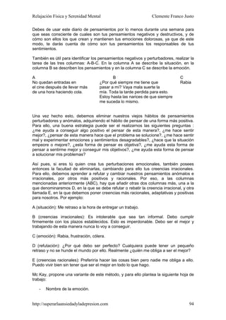 Relajación Física y Serenidad Mental                             Clemente Franco Justo

Debes de usar este diario de pensamientos por lo menos durante una semana para
que seas consciente de cuales son tus pensamientos negativos y destructivos, y de
cómo son ellos los que crean y mantienen tus emociones dolorosas, ya que de este
modo, te darás cuenta de cómo son tus pensamientos los responsables de tus
sentimientos.

También es útil para identificar los pensamientos negativos y perturbadores, realizar la
tarea de las tres columnas: A-B-C. En la columna A se describe la situación, en la
columna B se describen los pensamientos y en la columna C se describe la emoción.

A                                           B                                   C
No quedan entradas en                ¿Por qué siempre me tiene que              Rabia
el cine después de llevar más        pasar a mí? Vaya mala suerte la
de una hora haciendo cola.           mía. Toda la tarde perdida para esto.
                                     Estoy hasta las narices de que siempre
                                     me suceda lo mismo.


Una vez hecho esto, debemos eliminar nuestros viejos hábitos de pensamientos
perturbadores y anómalos, adquiriendo el hábito de pensar de una forma más positiva.
Para ello, una buena estrategia puede ser el realizarnos las siguientes preguntas :
¿me ayuda a conseguir algo positivo el pensar de esta manera?, ¿me hace sentir
mejor?, ¿pensar de esta manera hace que el problema se solucione?, ¿me hace sentir
mal y experimentar emociones y sentimientos desagradables?, ¿hace que la situación
empeore o mejore?, ¿esta forma de pensar es objetiva?, ¿me ayuda esta forma de
pensar a sentirme mejor y conseguir mis objetivos?, ¿me ayuda esta forma de pensar
a solucionar mis problemas?

Así pues, si eres tú quien crea tus perturbaciones emocionales, también posees
entonces la facultad de eliminarlas, cambiando para ello tus creencias irracionales.
Para ello, debemos aprender a refutar y cambiar nuestros pensamientos anómalos e
irracionales, por otros más positivos y racionales. Por eso, a las columnas
mencionadas anteriormente (ABC), hay que añadir otras dos columnas más, una a la
que denominaremos D, en la que se debe refutar o rebatir la creencia irracional, y otra
llamada E, en la que debemos poner creencias más racionales, adaptativas y positivas
para nosotros. Por ejemplo:

A (situación): Me retraso a la hora de entregar un trabajo.

B (creencias irracionales): Es intolerable que sea tan informal. Debo cumplir
firmemente con los plazos establecidos. Esto es imperdonable. Debo ser el mejor y
trabajando de esta manera nunca lo voy a conseguir.

C (emoción): Rabia, frustración, cólera.

D (refutación): ¿Por qué debo ser perfecto? Cualquiera puede tener un pequeño
retraso y no se hunde el mundo por ello. Realmente ¿quién me obliga a ser el mejor?

E (creencias racionales): Preferiría hacer las cosas bien pero nadie me obliga a ello.
Puedo vivir bien sin tener que ser el mejor en todo lo que hago.

Mc Kay, propone una variante de este método, y para ello plantea la siguiente hoja de
trabajo:

   -   Nombre de la emoción.


http://superarlaansiedadyladepresion.com                                             94
 