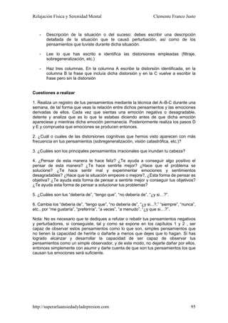 Relajación Física y Serenidad Mental                              Clemente Franco Justo


   -   Descripción de la situación o del suceso: debes escribir una descripción
       detallada de la situación que te causó perturbación, así como de los
       pensamientos que tuviste durante dicha situación.

   -   Lee lo que has escrito e identifica las distorsiones empleadas (filtraje,
       sobregeneralización, etc.)

   -   Haz tres columnas. En la columna A escribe la distorsión identificada, en la
       columna B la frase que incluía dicha distorsión y en la C vuelve a escribir la
       frase pero sin la distorsión


Cuestiones a realizar

1. Realiza un registro de tus pensamientos mediante la técnica del A–B-C durante una
semana, de tal forma que veas la relación entre dichos pensamientos y las emociones
derivadas de ellos. Cada vez que sientas una emoción negativa o desagradable,
detente y analiza que es lo que te estabas diciendo antes de que dicha emoción
apareciese y mientras dicha emoción permanecía. Posteriormente realiza los pasos D
y E y comprueba que emociones se producen entonces.

2. ¿Cuál o cuales de las distorsiones cognitivas que hemos visto aparecen con más
frecuencia en tus pensamientos (sobregeneralización, visión catastrófica, etc.)?

3. ¿Cuáles son los principales pensamientos irracionales que inundan tu cabeza?

4. ¿Pensar de esta manera te hace feliz? ¿Te ayuda a conseguir algo positivo el
pensar de esta manera? ¿Te hace sentirte mejor? ¿Hace que el problema se
solucione? ¿Te hace sentir mal y experimentar emociones y sentimientos
desagradables? ¿Hace que la situación empeore o mejore?, ¿Esta forma de pensar es
objetiva? ¿Te ayuda esta forma de pensar a sentirte mejor y conseguir tus objetivos?
¿Te ayuda esta forma de pensar a solucionar tus problemas?

5. ¿Cuáles son tus “debería de”, “tengo que”, “no debería de”, “¿y si…?”.

6. Cambia los “debería de”, “tengo que”, “no debería de”, “¿y si...?,” “siempre”, “nunca”,
etc., por “me gustaría”, “preferiría”, “a veces”, “a menudo”, “¿y que si…?”.

Nota: No es necesario que te dediques a refutar o rebatir tus pensamientos negativos
y perturbadores, si conseguiste, tal y como se expone en los capítulos 1 y 2 , ser
capaz de observar estos pensamientos como lo que son, simples pensamientos que
no tienen la capacidad de herirte o dañarte a menos que dejes que lo hagan. Si has
logrado alcanzar y desarrollar la capacidad de ser capaz de observar tus
pensamientos como un simple observador, y de este modo, no dejarte dañar por ellos,
entonces simplemente con asumir y darte cuenta de que son tus pensamientos los que
causan tus emociones será suficiente.




http://superarlaansiedadyladepresion.com                                               95
 