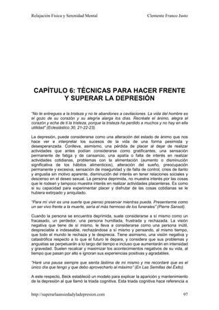 Relajación Física y Serenidad Mental                             Clemente Franco Justo




 CAPÍTULO 6: TÉCNICAS PARA HACER FRENTE
        Y SUPERAR LA DEPRESIÓN

“No te entregues a la tristeza y no te abandones a cavilaciones. La vida del hombre es
el gozo de su corazón y su alegría alarga los días. Recréate el ánimo, alegra el
corazón y echa de ti la tristeza, porque la tristeza ha perdido a muchos y no hay en ella
utilidad” (Eclesiástico 30, 21-22-23).

La depresión, puede considerarse como una alteración del estado de ánimo que nos
hace ver e interpretar los sucesos de la vida de una forma pesimista y
desesperanzada. Conlleva, asimismo, una pérdida de placer al dejar de realizar
actividades que antes podían considerarse como gratificantes, una sensación
permanente de fatiga y de cansancio, una apatía o falta de interés en realizar
actividades cotidianas, problemas con la alimentación (aumento o disminución
significativa de los hábitos alimenticios), alteración del sueño, preocupación
permanente y excesiva, sensación de inseguridad y de falta de control, crisis de llanto
y angustia sin motivo aparente, disminución del interés en tener relaciones sociales y
descenso en el deseo sexual. La persona deprimida, no muestra interés por las cosas
que le rodean y tampoco muestra interés en realizar actividades placenteras. Es como
si su capacidad para experimentar placer y disfrutar de las cosas cotidianas se le
hubiera extirpado y aniquilado.

“Para mí vivir es una suerte que pienso preservar mientras pueda. Presentarme como
un ser vivo frente a la muerte, sería el más hermoso de los funerales” (Pierre Sansot).

Cuando la persona se encuentra deprimida, suele considerarse a sí mismo como un
fracasado, un perdedor, una persona humillada, frustrada y rechazada. La visión
negativa que tiene de sí mismo, le lleva a considerarse como una persona inútil,
despreciable e indeseable, rechazándose a sí mismo y pensando, al mismo tiempo,
que todo el mundo le rechaza y le desprecia. Tiene asimismo, una visión negativa y
catastrófica respecto a lo que el futuro le depara, y considera que sus problemas y
angustias se perpetuarán a lo largo del tiempo e incluso que aumentarán en intensidad
y gravedad. Suelen recalcar y maximizar los acontecimientos negativos de su vida, al
tiempo que pasan por alto e ignoran sus experiencias positivas y agradables.

“Haré una pausa siempre que sienta lástima de mi mismo y me recordaré que es el
único día que tengo y que debo aprovecharlo al máximo” (En Las Semillas del Éxito).

A este respecto, Beck estableció un modelo para explicar la aparición y mantenimiento
de la depresión al que llamó la triada cognitiva. Esta triada cognitiva hace referencia a


http://superarlaansiedadyladepresion.com                                              97
 
