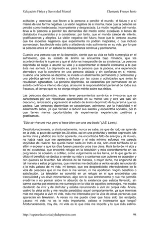 Relajación Física y Serenidad Mental                             Clemente Franco Justo

actitudes y creencias que llevan a la persona a percibir el mundo, el futuro y a sí
misma de una forma negativa. La visión negativa de sí misma, hace que la persona se
perciba como inadecuada, incompetente y desgraciada. La visión negativa del mundo,
lleva a la persona a percibir las demandas del medio como excesivas o llenas de
obstáculos insuperables y a considerar, por tanto, que el mundo carece de interés,
gratificaciones y alegrías. La visión negativa del futuro, hace que la persona asuma
que los aspectos negativos que experimenta no podrán mejorarse, o que incluso
aumentarán, haciéndole más daño y añadiendo más sufrimiento en su vida, por lo que
la persona entra en un estado de desesperanza continua y permanente.

Cuando una persona cae en la depresión, siente que su vida se halla sumergida en el
sufrimiento, que su estado de ánimo se encuentra bajo mínimos, que los
acontecimientos le superan y que el dolor es inseparable de su existencia. La persona
deprimida se niega a asumir su vida y a experimentar el desafío constante a la que
ésta nos somete. La depresión es, para la persona que la padece, una experiencia
aterradora que la convierte en una persona aislada y sin confianza en sí misma.
Cuando una persona se deprime, le invade un abatimiento permanente y persistente y
una pérdida general de interés y disfrute por las cosas y actividades que antes le
resultaban agradables. La persona deprimida, se caracteriza por permanecer en un
estado continuo e intenso de culpa, al asumir la responsabilidad personal de todos sus
fracasos, al tiempo que no se otorga ningún mérito sobre sus éxitos.

Las personas deprimidas, suelen tener pensamientos sombríos e invasores que se
caracterizan por ser repetitivos apareciendo en su mente una y otra vez casi sin
descanso, reforzando y agravando el estado de ánimo deprimido de la persona que los
padece. Las personas deprimidas se caracterizan, asimismo, por la inactividad y el
aislamiento social, ya que tienden a reducir sus salidas y encuentros sociales, por lo
que tienen menos oportunidades de experimentar experiencias positivas y
gratificantes.

“Sólo se vive una vez, pero si hace bien con una vez basta” (J.E. Lewis).

Desafortunadamente, o afortunadamente, nunca se sabe, ya que de todo se aprende
en la vida, al poco de cumplir los 20 años, caí en una profunda y terrible depresión. Me
sentía triste y abatido sin razón aparente, me encontraba falto de energía y de ilusión,
no había nada que me apeteciese hacer y el más mínimo esfuerzo me parecía
imposible de realizar. No quería hacer nada en todo el día, sólo estar tumbado en el
sillón y esperar a que los días fuesen pasando unos tras otros. Huía tanto de mi vida y
de mi existencia, que encontré refugio en la televisión y más concretamente en los
programas de corazón, o cotilleo, como vulgarmente se les llama, en la que gente sin
oficio ni beneficio se dedica a vender su vida y a contarnos con quienes se acuestan y
con quienes se levantan. Me aficioné de tal manera, o mejor dicho, me enganché de
tal manera a estos programas, que mientras me dedicaba a verlos estaba renunciando
a lo más valioso de mi vida, mi tiempo, que era desperdiciado interesándome en la
vida de personas que ni me iban ni me venían, ni me aportaban ningún beneficio o
satisfacción. La televisión se convirtió en un refugio en el que encontraba una
tranquilidad y un alivio momentáneo, algo con lo que entretenerme y que me permitía
evadirme y no pensar sobre lo absurdo de la existencia que estaba llevando, sin
darme cuenta que mientras me sumergía en la vida de aquellos personajes, me estaba
olvidando de vivir y de disfrutar y estaba renunciando a vivir mi propia vida. Ahora,
vuelvo la vista atrás y me resulta paradójico aquel comportamiento, ya que mientras
más me negaba a vivir mi vida, más me interesaba por la vida de estas personas que
aparecían en televisión. A veces no me puedo creer que haya sido tan estúpido,
¿acaso mi vida no es lo más importante, valioso e interesante que tengo?
Afortunadamente, hoy día, mi vida es lo que más me importa y lo que más estimo.


http://superarlaansiedadyladepresion.com                                             98
 