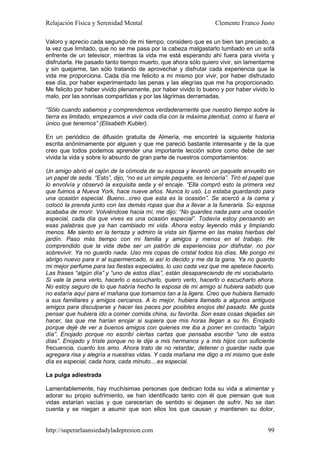 Relajación Física y Serenidad Mental                             Clemente Franco Justo

Valoro y aprecio cada segundo de mi tiempo, considero que es un bien tan preciado, a
la vez que limitado, que no se me pasa por la cabeza malgastarlo tumbado en un sofá
enfrente de un televisor, mientras la vida me está esperando ahí fuera para vivirla y
disfrutarla. He pasado tanto tiempo muerto, que ahora sólo quiero vivir, sin lamentarme
y sin quejarme, tan sólo tratando de aprovechar y disfrutar cada experiencia que la
vida me proporciona. Cada día me felicito a mi mismo por vivir, por haber disfrutado
ese día, por haber experimentado las penas y las alegrías que me ha proporcionado.
Me felicito por haber vivido plenamente, por haber vivido lo bueno y por haber vivido lo
malo, por las sonrisas compartidas y por las lágrimas derramadas.

“Sólo cuando sabemos y comprendemos verdaderamente que nuestro tiempo sobre la
tierra es limitado, empezamos a vivir cada día con la máxima plenitud, como si fuera el
único que tenemos” (Elisabeth Kubler).

En un periódico de difusión gratuita de Almería, me encontré la siguiente historia
escrita anónimamente por alguien y que me pareció bastante interesante y de la que
creo que todos podemos aprender una importante lección sobre como debe de ser
vivida la vida y sobre lo absurdo de gran parte de nuestros comportamientos:

Un amigo abrió el cajón de la cómoda de su esposa y levantó un paquete envuelto en
un papel de seda. “Esto”, dijo, “no es un simple paquete, es lencería”. Tiró el papel que
lo envolvía y observó la exquisita seda y el encaje. “Ella compró esto la primera vez
que fuimos a Nueva York, hace nueve años. Nunca lo usó. Lo estaba guardando para
una ocasión especial. Bueno...creo que esta es la ocasión”. Se acercó a la cama y
colocó la prenda junto con las demás ropas que iba a llevar a la funeraria. Su esposa
acababa de morir. Volviéndose hacia mí, me dijo: “No guardes nada para una ocasión
especial, cada día que vives es una ocasión especial”. Todavía estoy pensando en
esas palabras que ya han cambiado mi vida. Ahora estoy leyendo más y limpiando
menos. Me siento en la terraza y admiro la vista sin fijarme en las malas hierbas del
jardín. Paso más tiempo con mi familia y amigos y menos en el trabajo. He
comprendido que la vida debe ser un patrón de experiencias por disfrutar, no por
sobrevivir. Ya no guardo nada. Uso mis copas de cristal todos los días. Me pongo mi
abrigo nuevo para ir al supermercado, si así lo decido y me da la gana. Ya no guardo
mi mejor perfume para las fiestas especiales, lo uso cada vez que me apetece hacerlo.
Las frases “algún día” y “uno de estos días”, están desapareciendo de mi vocabulario.
Si vale la pena verlo, hacerlo o escucharlo, quiero verlo, hacerlo o escucharlo ahora.
No estoy seguro de lo que habría hecho la esposa de mi amigo si hubiera sabido que
no estaría aquí para el mañana que tomamos tan a la ligera. Creo que hubiera llamado
a sus familiares y amigos cercanos. A lo mejor, hubiera llamado a algunos antiguos
amigos para disculparse y hacer las paces por posibles enojos del pasado. Me gusta
pensar que hubiera ido a comer comida china, su favorita. Son esas cosas dejadas sin
hacer, las que me harían enojar si supiera que mis horas llegan a su fin. Enojado
porque dejé de ver a buenos amigos con quienes me iba a poner en contacto “algún
día”. Enojado porque no escribí ciertas cartas que pensaba escribir “uno de estos
días”. Enojado y triste porque no le dije a mis hermanos y a mis hijos con suficiente
frecuencia, cuanto los amo. Ahora trato de no retardar, detener o guardar nada que
agregara risa y alegría a nuestras vidas. Y cada mañana me digo a mi mismo que éste
día es especial, cada hora, cada minuto....es especial.

La pulga adiestrada

Lamentablemente, hay muchísimas personas que dedican toda su vida a alimentar y
adorar su propio sufrimiento, se han identificado tanto con él que piensan que sus
vidas estarían vacías y que carecerían de sentido si dejasen de sufrir. No se dan
cuenta y se niegan a asumir que son ellos los que causan y mantienen su dolor,


http://superarlaansiedadyladepresion.com                                              99
 