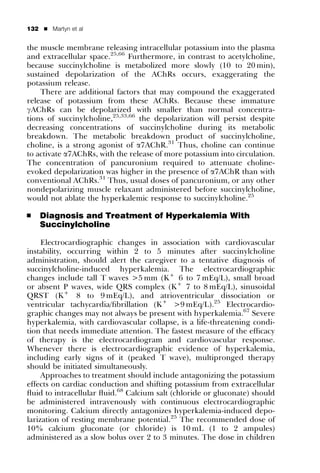 132   ’   Martyn et al


the muscle membrane releasing intracellular potassium into the plasma
and extracellular space.25,66 Furthermore, in contrast to acetylcholine,
because succinylcholine is metabolized more slowly (10 to 20 min),
sustained depolarization of the AChRs occurs, exaggerating the
potassium release.
    There are additional factors that may compound the exaggerated
release of potassium from these AChRs. Because these immature
gAChRs can be depolarized with smaller than normal concentra-
tions of succinylcholine,25,33,66 the depolarization will persist despite
decreasing concentrations of succinylcholine during its metabolic
breakdown. The metabolic breakdown product of succinylcholine,
choline, is a strong agonist of a7AChR.31 Thus, choline can continue
to activate a7AChRs, with the release of more potassium into circulation.
The concentration of pancuronium required to attenuate choline-
evoked depolarization was higher in the presence of a7AChR than with
conventional AChRs.31 Thus, usual doses of pancuronium, or any other
nondepolarizing muscle relaxant administered before succinylcholine,
would not ablate the hyperkalemic response to succinylcholine.25

’     Diagnosis and Treatment of Hyperkalemia With
      Succinylcholine

     Electrocardiographic changes in association with cardiovascular
instability, occurring within 2 to 5 minutes after succinylcholine
administration, should alert the caregiver to a tentative diagnosis of
succinylcholine-induced hyperkalemia. The electrocardiographic
changes include tall T waves >5 mm (K+ 6 to 7 mEq/L), small broad
or absent P waves, wide QRS complex (K+ 7 to 8 mEq/L), sinusoidal
QRST (K+ 8 to 9 mEq/L), and atrioventricular dissociation or
ventricular tachycardia/ﬁbrillation (K+ >9 mEq/L).25 Electrocardio-
graphic changes may not always be present with hyperkalemia.67 Severe
hyperkalemia, with cardiovascular collapse, is a life-threatening condi-
tion that needs immediate attention. The fastest measure of the efﬁcacy
of therapy is the electrocardiogram and cardiovascular response.
Whenever there is electrocardiographic evidence of hyperkalemia,
including early signs of it (peaked T wave), multipronged therapy
should be initiated simultaneously.
     Approaches to treatment should include antagonizing the potassium
effects on cardiac conduction and shifting potassium from extracellular
ﬂuid to intracellular ﬂuid.68 Calcium salt (chloride or gluconate) should
be administered intravenously with continuous electrocardiographic
monitoring. Calcium directly antagonizes hyperkalemia-induced depo-
larization of resting membrane potential.25 The recommended dose of
10% calcium gluconate (or chloride) is 10 mL (1 to 2 ampules)
administered as a slow bolus over 2 to 3 minutes. The dose in children
 