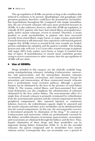 134   ’   Martyn et al


     The up-regulation of AChRs can persist as long as the condition that
induced it continues to be present. Quadriplegics and paraplegics with
persistent paralysis, therefore, could have the potential for succinylcho-
line hyperkalemia throughout life. Compared with simple immobiliza-
tion, the use of muscle relaxants will cause more profound increases in
AChRs. It is also unknown, however, when this AChR up-regulation, in
critically ill ICU patients who have had critical illness neuropathy/myo-
pathy and/or muscle relaxants, reverts to normal. Therefore, it seems
prudent to avoid succinylcholine in patients who have recovered
recently from critical illness, major burns, or major trauma, particularly
if muscle function is still abnormal. Our experience with burned patients
suggests that AChRs return to normal levels once wounds are healed,
protein catabolism has subsided, and the patient is mobile. This healing
process may take well over 1 to 2 years after wound coverage in patients
with major (80% body surface area) burns or longer if counted from
date of injury. If immobilization or muscle tissue catabolism persists
owing to severe contractures or other reasons, then the up-regulation of
AChRs will not abate.

’     Use of NDMRs

    Drugs included in this category are the clinically available long-
acting nondepolarizing relaxants, including d-tubocurarine, metocur-
ine, and pancuronium, and the intermediate duration relaxants
vecuronium, atracurium, rocuronium, and cisatracurium. Except for
atracurium and cisatracurium, all these enumerated muscle relaxants
have a predominant renal excretion pathway, although a greater
fraction can be eliminated by the liver in the presence of renal failure
(Table 2). The trauma, critical illness, and burn-associated liver and
renal dysfunction can also complicate the administration of relaxants
eliminated by the liver and/or kidney. The neuromuscular effect of a
single dose of muscle relaxant is primarily terminated by redistribution
from the neuromuscular junction and the central compartment into the
peripheral compartment. After repeated injection or continuous
infusion, however, the redistribution capacity might be saturated and
the muscle relaxants and their active metabolites can be distributed back
into the central compartment. In this case, the neuromuscular recovery
is determined primarily by elimination of the drug.70 In contrast to
d-tubocurarine and metocurine, which are predominantly excreted by
the kidney, steroidal relaxants rocuronium, pancuronium, vecuronium,
and rocuronium are eliminated through the kidneys and the liver. Thus,
hepatic elimination of these drugs and their metabolites can be
important during kidney dysfunction (Table 2). As for the steroidal
relaxants, the parent compound and its metabolites have muscle
relaxant activity. Consequently, they can accumulate over a period of
 