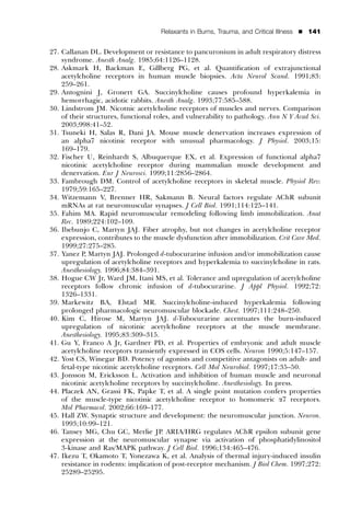 Relaxants in Burns, Trauma, and Critical Illness   ’   141


27. Callanan DL. Development or resistance to pancuronium in adult respiratory distress
    syndrome. Anesth Analg. 1985;64:1126–1128.
28. Askmark H, Backman E, Gillberg PG, et al. Quantiﬁcation of extrajunctional
    acetylcholine receptors in human muscle biopsies. Acta Neurol Scand. 1991;83:
    259–261.
29. Antognini J, Gronert GA. Succinylcholine causes profound hyperkalemia in
    hemorrhagic, acidotic rabbits. Anesth Analg. 1993;77:585–588.
30. Lindstrom JM. Nicotnic acetylcholine receptors of muscles and nerves. Comparison
    of their structures, functional roles, and vulnerability to pathology. Ann N Y Acad Sci.
    2003;998:41–52.
31. Tsuneki H, Salas R, Dani JA. Mouse muscle denervation increases expression of
    an alpha7 nicotinic receptor with unusual pharmacology. J Physiol. 2003;15:
    169–179.
32. Fischer U, Reinhardt S, Albuquerque EX, et al. Expression of functional alpha7
    nicotinic acetylcholine receptor during mammalian muscle development and
    denervation. Eur J Neurosci. 1999;11:2856–2864.
33. Fambrough DM. Control of acetylcholine receptors in skeletal muscle. Physiol Rev.
    1979;59:165–227.
34. Witzemann V, Brenner HR, Sakmann B. Neural factors regulate AChR subunit
    mRNAs at rat neuromuscular synapses. J Cell Biol. 1991;114:125–141.
35. Fahim MA. Rapid neuromuscular remodeling following limb immobilization. Anat
    Rec. 1989;224:102–109.
36. Ibebunjo C, Martyn JAJ. Fiber atrophy, but not changes in acetylcholine receptor
    expression, contributes to the muscle dysfunction after immobilization. Crit Care Med.
    1999;27:275–285.
37. Yanez P, Martyn JAJ. Prolonged d-tubocurarine infusion and/or immobilization cause
    upregulation of acetylcholine receptors and hyperkalemia to succinylcholine in rats.
    Anesthesiology. 1996;84:384–391.
38. Hogue CW Jr, Ward JM, Itani MS, et al. Tolerance and upregulation of acetylcholine
    receptors follow chronic infusion of d-tubocurarine. J Appl Physiol. 1992;72:
    1326–1331.
39. Markewitz BA, Elstad MR. Succinylcholine-induced hyperkalemia following
    prolonged pharmacologic neuromuscular blockade. Chest. 1997;111:248–250.
40. Kim C, Hirose M, Martyn JAJ. d-Tubocurarine accentuates the burn-induced
    upregulation of nicotinic acetylcholine receptors at the muscle membrane.
    Anesthesiology. 1995;83:309–315.
41. Gu Y, Franco A Jr, Gardner PD, et al. Properties of embryonic and adult muscle
    acetylcholine receptors transiently expressed in COS cells. Neuron 1990;5:147–157.
42. Yost CS, Winegar BD. Potency of agonists and competitive antagonists on adult- and
    fetal-type nicotinic acetylcholine receptors. Cell Mol Neurobiol. 1997;17:35–50.
43. Jonsson M, Ericksson L. Activation and inhibition of human muscle and neuronal
    nicotinic acetylcholine receptors by succinylcholine. Anesthesiology. In press.
44. Placzek AN, Grassi FK, Papke T, et al. A single point mutation confers properties
    of the muscle-type nicotinic acetylcholine receptor to homomeric a7 receptors.
    Mol Pharmacol. 2002;66:169–177.
45. Hall ZW. Synaptic structure and development: the neuromuscular junction. Neuron.
    1993;10:99–121.
46. Tansey MG, Chu GC, Merlie JP. ARIA/HRG regulates AChR epsilon subunit gene
    expression at the neuromuscular synapse via activation of phosphatidylinositol
    3-kinase and Ras/MAPK pathway. J Cell Biol. 1996;134:465–476.
47. Ikezu T, Okamoto T, Yonezawa K, et al. Analysis of thermal injury-induced insulin
    resistance in rodents: implication of post-receptor mechanism. J Biol Chem. 1997;272:
    25289–25295.
 