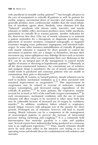 124   ’   Martyn et al


with anesthesia in unstable cardiac patients9–11 has brought advances in
the care of traumatized or critically ill patients as well. In patients for
cardiac surgery, incremental doses of narcotics and muscle relaxants
generally produce more cardiovascular stability than the usual inhala-
tion of anesthetic agents alone. Similarly, some clinicians feel that
‘‘balanced’’ anesthesia with nitrous oxide, narcotics, and muscle
relaxants to inhibit reﬂex movement produces more stable anesthesia,
particularly in critically ill or trauma patients. Another indication for
the short-term (less than 12 h) use of muscle relaxants is to maintain
a patient motionless for a therapeutic or diagnostic procedure (eg,
placement of invasive monitors, computed tomography or magnetic
resonance imaging scans, pulmonary angiograms, and intestinal endo-
scopy). In some other instances immobilization of critically ill patients
with muscle relaxants is required for short periods to control the
movement of patients who are a danger to themselves, because their
movement (eg, status epilepticus) may dislodge devices such as invasive
monitors or in some other way compromise their care. Relaxants in the
ICU can be an integral part of the management to control muscle
rigidity of tetanus or shivering in hypothermic patients.12 Obviously, in
all the above-enumerated instances, the concomitant use of sedatives
and analgesic drugs is mandatory; the use of muscle relaxants alone
would result in paralyzed and conscious patients who are unable to
communicate their pain or discomfort.13,14
     In critically ill, trauma, or burned patients, muscle relaxants can be
used to facilitate mechanical ventilation as it is often associated with
sustained improvement in oxygenation.15,16 This improvement in
oxygenation may be related to reversal of atelectasis, reduced
oxygen consumption, and decreased energy expenditure of the
critically ill patients.17–19 In some patients, the respiratory muscles
account for as much as 50% of the total body oxygen consumption.20 In
such circumstances, mechanical ventilation with the use of muscle
relaxants will allow oxygen to be rerouted to other tissue beds that
may be vulnerable because of increased use of oxygen by ventilatory
muscles.21 In addition, ventilatory failure related to respiratory
muscle fatigue recovers with adequate rest of the muscles for short
periods. Prolonged use of relaxants, however, will lead to muscle
wasting. Muscle relaxants can be a component in the management
of neurosurgical patients to prevent the increase of intracranial
pressure during suctioning and coughing.22 It is a commonly held
misconception that muscular paralysis is a calm and painless
state. Several reports have indicated that being paralyzed in a conscious
state is an unpleasant experience.13,14 Thus, muscle relaxants should
never be used alone either in the intensive care setting or in the
operating room and should always be coadministered with sedatives and
narcotics.
 