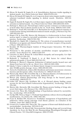 142   ’   Martyn et al


48. Hirose M, Kaneki M, Sugita H, et al. Immobilization depresses insulin signaling in
    skeletal muscle. Am J Physiol Endocrinol Metab. 2000;279:235–241.
49. Hirose M, Kaneki M, Sugita H, et al. Long-term denervation impairs insulin receptor
    substrate-1-mediated insulin signaling in skeletal muscle. Metabolism. 2001;50:
    216–222.
50. Sugita H, Kaneki M, Sugita M, et al. Burn injury impairs insulin-stimulated Akt/PKB
    activation in skeletal muscle. Am J Physiol Endocrinol Metab. 2005;288:E585–E591.
51. Ibebunjo C, Martyn JA. Thermal injury induces greater resistance to d-tubocurarine
    in local rather than in distant muscles in the rat. Anesth Analg. 2000;91:1243–1249.
52. Ibebunjo C, Nosek MT, Itani MS, et al. Mechanisms for the paradoxical resistance to
    d-tubocurarine during immobilization-induced muscle atrophy. J Pharmacol Exp Ther.
    1997;283:443–451.
53. Hogue CW Jr, Itani MS, Martyn JAJ. Resistance to d-tubocurarine in lower motor
    neuron injury is related to increased acetylcholine receptors at the neuromuscular
    junction. Anesthesiology. 1990;73:703–709.
54. Marshall CG, Ogden DC, Colquhoun D. The actions of suxamethonium (succinyl-
    dicholine) as an agonist and channel blocker at the nicotinic receptor of frog muscle.
    J Physiol. 1990;428:155–174.
55. Kenakin TP. Pharmacological Analysis of Drug-receptor Interaction. NY: Raven
    Press; 1993.
56. Wonnacott S. The paradox of nicotinic acetylcholine receptor upregulation by
    nicotine. Trends Pharmacol Sci. 1990;11:216–219.
57. Latronico N, Peli E, Botteri M. Critical illness myopathy and neuropathy. Curr Opin
    Crit Care. 2005;11:126–132.
58. Bednarik J, Vondracek P, Dusek L, et al. Risk factors for critical illness
    polyneuromyopathy. J Neurol 2005;252:343–351.
59. Ibebunjo C, Martyn J. Disparate dysfunction of skeletal muscles located near and
    distant from burn site in the rat. Muscle Nerve. 2001;24:1283–1294.
60. Sakaba T, Stein A, Jahn R, et al. Distinct kinetic changes in neurotransmitter release
    after SNARE protein cleavage. Science. 2005;309:491–494.
61. Turton K, Chaddock JA, Acharya KR. Botulinum and tetanus neurotoxins: structure,
    function and therapeutic utility. Trends Biochem Sci. 2002;27:552–558.
62. Martyn JAJ, Matteo RS, Greenblatt DJ, et al. Pharmacokinetics of d-tubocurarine in
    patients with thermal injury. Anesth Analg. 1982;61:241–246.
63. Martyn JAJ. Clinical pharmacology and drug therapy in the burned patient.
    Anesthesiology. 1986;65:67–75.
64. Leibel WS, Martyn JAJ, Szyfelbein SK, et al. Elevated plasma binding cannot
    account for the burn-related d-tubocurarine hyposensitivity. Anesthesiology. 1981;54:
    378–382.
65. Martyn JAJ, Abernethy DR, Greenblatt DJ. Plasma protein binding of drugs after
    severe burn injury. Clin Pharmacol Ther. 1984;35:535–539.
66. Gronert GA, Theye RA. Pathophysiology of hyperkalemia induced by succinylcho-
    line. Anesthesiology. 1975;43:89–99.
67. Szerlip HM, Weiss J, Singer I. Profound hyperkalemia without electrocardiographic
    manifestations. Am J Kidney Dis. 1986;7:461–465.
68. Evans K, Reddan DN, Szczech LA. Nondialytic management of hyperkalemia and
    pulmonary edema among end-stage renal disease patients: an evaluation of the
    evidence. Semin Dial. 2004;17:22–29.
69. Gronert GA, Lambert EH, Theye RA. The response of denervated skeletal muscle to
    succinylcholine. Anesthesiology. 1973;39:13–22.
70. Fink H, Blobner M, Martyn JAJ. Neuromuscular blocking drugs and reversal drugs
    Anesthetic. In: Evers AS, Maze M, eds. Pharmacolology Physiological Principles and
    Clinical Practice. NY: Churchill Livingstone; 2004:573–620.
 