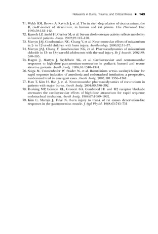 Relaxants in Burns, Trauma, and Critical Illness   ’   143


71. Welch RM, Brown A, Ravitch J, et al. The in vitro degradation of cisatracurium, the
    R, cis-R’-isomer of atracurium, in human and rat plasma. Clin Pharmacol Ther.
    1995;58:132–142.
72. Kamolz LP, Andel H, Greher M, et al. Serum cholinesterase activity reﬂects morbidity
    in burned patients. Burns. 2002;28:147–150.
73. Martyn JAJ, Goudsouzian NG, Chang Y, et al. Neuromuscular effects of mivacurium
    in 2- to 12-yr-old children with burn injury. Anesthesiology. 2000;92:31–37.
74. Martyn JAJ, Chang Y, Goudsouzian NG, et al. Pharmacodynamics of mivacurium
    chloride in 13- to 18-year-old adolescents with thermal injury. Br J Anaesth. 2002;89:
    580–585.
75. Hagen J, Martyn J, Szyfelbein SK, et al. Cardiovascular and neuromuscular
    responses to high-dose pancuronium-metocurine in pediatric burned and recon-
    structive patients. Anesth Analg. 1986;65:1340–1344.
76. Sluga M, Ummenhofer W, Studer W, et al. Rocuronium versus succinylcholine for
    rapid sequence induction of anesthesia and endotracheal intubation: a prospective,
    randomized trial in emergent cases. Anesth Analg. 2005;101:1356–1361.
77. Han T, Kim H, Bae J, et al. Neuromuscular pharmacodynamics of rocuronium in
    patients with major burns. Anesth Analg. 2004;99:386–392.
78. Hosking MP, Lennon RL, Gronert GA. Combined H1 and H2 receptor blockade
    attenuates the cardiovascular effects of high-dose atracurium for rapid sequence
    endotracheal intubation. Anesth Analg. 1988;67:1089–1092.
79. Kim C, Martyn J, Fuke N. Burn injury to trunk of rat causes denervation-like
    responses in the gastrocnemius muscle. J Appl Physiol. 1988;65:745–751
 