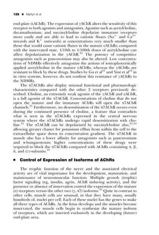 128   ’   Martyn et al


end-plate (eAChR). The expression of gAChR alters the sensitivity of this
receptor to both agonists and antagonists. Agonists such as acetylcholine,
decamathonium, and succinylcholine depolarize immature receptors
more easily and are able to lead to cationic ﬂuxes (Na+ and Ca2+
inwards and K+ outwards) at concentrations very much smaller than
those that would cause cationic ﬂuxes in the mature eAChRs; compared
with the innervated state, 1/10th to 1/100th doses of acetylcholine can
affect depolarization in the gAChR.33 The potency of competitive
antagonists such as pancuronium may also be altered. Low concentra-
tions of NDMRs effectively antagonize the actions of iontophoeretically
applied acetylcholine in the mature eAChRs, whereas the gAChRs are
resistant to block by these drugs. Studies by Gu et al41 and Yost et al42 in
in vitro systems, however, do not conﬁrm this resistance of gAChRs to
the NDMRs.
     The a7AChRs also display unusual functional and pharmacologic
characteristics compared with the other 2 receptors previously de-
scribed. Choline, an extremely weak agonist of the gAChR and eAChR,
is a full agonist of the a7AChR. Concentrations of choline that do not
open the mature and the immature AChRs will open the a7AChR
channels.31 Furthermore, no desensitization of the a7AChR occurs even
during the continued presence of choline, a feature that contradicts
what is seen in the a7AChRs expressed in the central nervous
system where the a7AChRs undergo rapid desensitization with cho-
line.31 The a7AChR can be depolarized by succinylcholine also,43,44
allowing greater chance for potassium efﬂux from within the cell to the
extracellular space down its concentration gradient. The a7AChR in
muscle also has a lower afﬁnity for antagonists such as pancuronium
and a-bungarotoxin; higher concentrations of these drugs were
required to block the a7AChRs compared with AChRs containing a, b,
d, and e/g-subunits.31

’     Control of Expression of Isoforms of AChRs

     The trophic function of the nerve and the associated electrical
activity are of vital importance for the development, maturation, and
maintenance of neuromuscular function. Multiple growth (trophic)
factor signaling (eg, insulin, agrin, AChR inducing activity), and the
presence or absence of innervation control the expression of the mature
(e) receptors versus the other two (g, a7) isoforms.45 Quite in contrast to
other cells, muscle cells are unusual, in that they have many, usually
hundreds of, nuclei per cell. Each of these nuclei has the genes to make
all three types of AChRs. As the fetus develops and the muscles become
innervated, the muscle cells begin to synthesize the mature isoform
of receptors, which are inserted exclusively in the developing (future)
end-plate area.
 