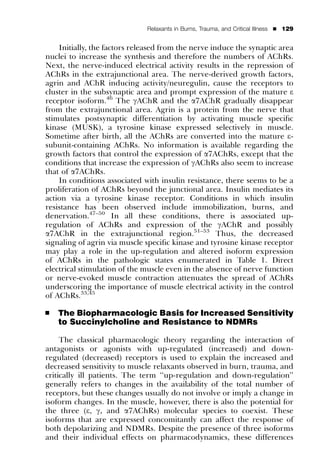 Relaxants in Burns, Trauma, and Critical Illness   ’   129


    Initially, the factors released from the nerve induce the synaptic area
nuclei to increase the synthesis and therefore the numbers of AChRs.
Next, the nerve-induced electrical activity results in the repression of
AChRs in the extrajunctional area. The nerve-derived growth factors,
agrin and AChR inducing activity/neuregulin, cause the receptors to
cluster in the subsynaptic area and prompt expression of the mature e
receptor isoform.46 The gAChR and the a7AChR gradually disappear
from the extrajunctional area. Agrin is a protein from the nerve that
stimulates postsynaptic differentiation by activating muscle speciﬁc
kinase (MUSK), a tyrosine kinase expressed selectively in muscle.
Sometime after birth, all the AChRs are converted into the mature e-
subunit-containing AChRs. No information is available regarding the
growth factors that control the expression of a7AChRs, except that the
conditions that increase the expression of gAChRs also seem to increase
that of a7AChRs.
    In conditions associated with insulin resistance, there seems to be a
proliferation of AChRs beyond the junctional area. Insulin mediates its
action via a tyrosine kinase receptor. Conditions in which insulin
resistance has been observed include immobilization, burns, and
denervation.47–50 In all these conditions, there is associated up-
regulation of AChRs and expression of the gAChR and possibly
a7AChR in the extrajunctional region.51–53 Thus, the decreased
signaling of agrin via muscle speciﬁc kinase and tyrosine kinase receptor
may play a role in the up-regulation and altered isoform expression
of AChRs in the pathologic states enumerated in Table 1. Direct
electrical stimulation of the muscle even in the absence of nerve function
or nerve-evoked muscle contraction attenuates the spread of AChRs
underscoring the importance of muscle electrical activity in the control
of AChRs.33,45

’   The Biopharmacologic Basis for Increased Sensitivity
    to Succinylcholine and Resistance to NDMRs

     The classical pharmacologic theory regarding the interaction of
antagonists or agonists with up-regulated (increased) and down-
regulated (decreased) receptors is used to explain the increased and
decreased sensitivity to muscle relaxants observed in burn, trauma, and
critically ill patients. The term ‘‘up-regulation and down-regulation’’
generally refers to changes in the availability of the total number of
receptors, but these changes usually do not involve or imply a change in
isoform changes. In the muscle, however, there is also the potential for
the three (e, g, and a7AChRs) molecular species to coexist. These
isoforms that are expressed concomitantly can affect the response of
both depolarizing and NDMRs. Despite the presence of three isoforms
and their individual effects on pharmacodynamics, these differences
 
