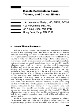 Muscle Relaxants in Burns,
                Trauma, and Critical Illness


                J.A. Jeevendra Martyn, MD, FRCA, FCCM
                Yuji Fukushima, MD, PhD
                Jin-Young Chon, MD, PhD
                Hong Seuk Yang, MD, PhD




’   Uses of Muscle Relaxants

     The use of muscle relaxants for endotracheal intubation has become
routine in the operating room. The reason for the use of muscle
relaxants is that deep inhalation or intravenous anesthesia, that can be
used to produce muscle relaxation to facilitate intubation of the trachea,
would not be tolerated because of the drugs’ effects on the cardiovas-
cular system, usually hypotension and bradycardia. Attempts to intubate
patients, who are not deeply anesthetized or not paralyzed by muscle
relaxants, could result in retching, vomiting, and laryngospasm.
Retching and vomiting can lead to pulmonary aspiration of gastric
contents with serious consequences in any patient, but can have
particularly dangerous consequences in burned, trauma, or critically
ill patients because of their already compromised immune system.1
In the operating room, muscle relaxants are also used to treat
laryngospasm, particularly when it is associated with desatura-
tion. Critically ill patients desaturate faster because of their hypermeta-
bolic state, low functional residual capacity, and/or poor lung
function.2 Besides the operating room, muscle relaxants are used for
tracheal intubation in the emergency room, intensive care unit
(ICU), and even outside the hospital when trauma patients are
transported from the accident scene to the hospital.3–8 Muscle
relaxants, therefore, are most often used for endotracheal intubations
both in and outside operating rooms, and within and without the
hospital setting.
     Muscle relaxants can also be useful adjuncts to general anesthesia.
For example, relaxants can be used to prevent reﬂex movements to
surgery during high-dose narcotic anesthesia with sedation. Experience
                                                                       123
 