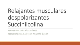 Relajantes musculares
despolarizantes
Succinilcolina
ASESOR: NICOLÁS RÍOS GÓMEZ
RESIDENTE: MARIA ELENA AGUIRRE OZEDA
 