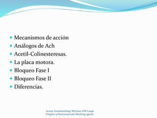  Mecanismos de acción 
 Análogos de Ach 
 Acetil-Colinesteresas. 
 La placa motora. 
 Bloqueo Fase I 
 Bloqueo Fase II 
 Diferencias. 
Access Anesthesiology McGraw-Hill Lange 
Chapter 9 Neuromuscular blocking agents. 
 