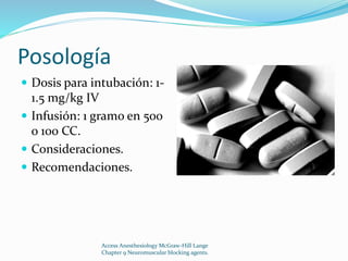 Posología 
 Dosis para intubación: 1- 
1.5 mg/kg IV 
 Infusión: 1 gramo en 500 
o 100 CC. 
 Consideraciones. 
 Recomendaciones. 
Access Anesthesiology McGraw-Hill Lange 
Chapter 9 Neuromuscular blocking agents. 
 
