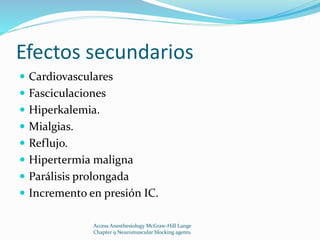 Efectos secundarios 
 Cardiovasculares 
 Fasciculaciones 
 Hiperkalemia. 
 Mialgias. 
 Reflujo. 
 Hipertermia maligna 
 Parálisis prolongada 
 Incremento en presión IC. 
Access Anesthesiology McGraw-Hill Lange 
Chapter 9 Neuromuscular blocking agents. 
 