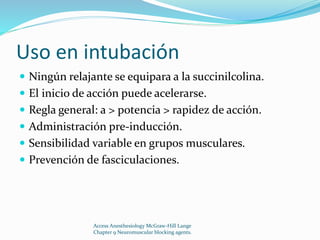 Uso en intubación 
 Ningún relajante se equipara a la succinilcolina. 
 El inicio de acción puede acelerarse. 
 Regla general: a > potencia > rapidez de acción. 
 Administración pre-inducción. 
 Sensibilidad variable en grupos musculares. 
 Prevención de fasciculaciones. 
Access Anesthesiology McGraw-Hill Lange 
Chapter 9 Neuromuscular blocking agents. 
 