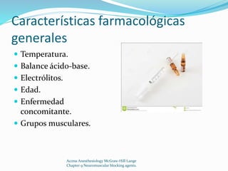 Características farmacológicas 
generales 
 Temperatura. 
 Balance ácido-base. 
 Electrólitos. 
 Edad. 
 Enfermedad 
concomitante. 
 Grupos musculares. 
Access Anesthesiology McGraw-Hill Lange 
Chapter 9 Neuromuscular blocking agents. 
 