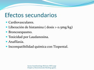 Efectos secundarios 
 Cardiovasculares. 
 Liberación de histamina ( dosis > 0.5mg/kg) 
 Broncoespasmo. 
 Toxicidad por Laudanosina. 
 Anafilaxia. 
 Incompatibilidad química con Tiopental. 
Access Anesthesiology McGraw-Hill Lange 
Chapter 9 Neuromuscular blocking agents. 
 